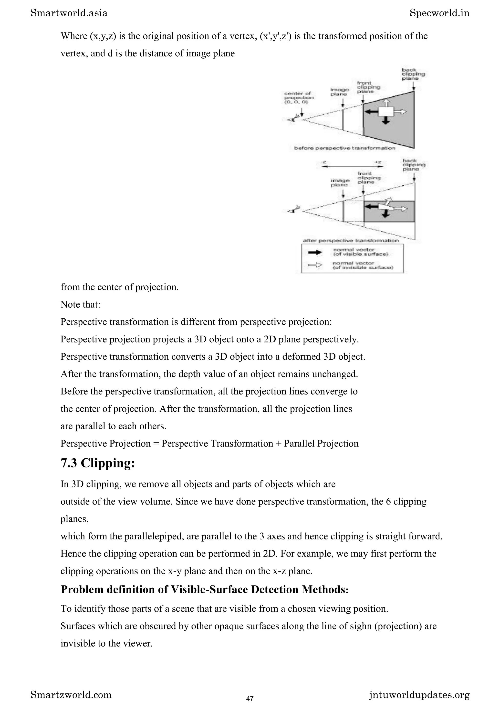 Where (x,y,z) is the original position of a vertex, (x',y',z') is the transformed position of the
vertex, and d is the distance of image plane
from the center of projection.
Note that:
Perspective transformation is different from perspective projection:
Perspective projection projects a 3D object onto a 2D plane perspectively.
Perspective transformation converts a 3D object into a deformed 3D object.
After the transformation, the depth value of an object remains unchanged.
Before the perspective transformation, all the projection lines converge to
the center of projection. After the transformation, all the projection lines
are parallel to each others.
Perspective Projection = Perspective Transformation + Parallel Projection
7.3 Clipping:
In 3D clipping, we remove all objects and parts of objects which are
outside of the view volume. Since we have done perspective transformation, the 6 clipping
planes,
which form the parallelepiped, are parallel to the 3 axes and hence clipping is straight forward.
Hence the clipping operation can be performed in 2D. For example, we may first perform the
clipping operations on the x-y plane and then on the x-z plane.
Problem definition of Visible-Surface Detection Methods:
To identify those parts of a scene that are visible from a chosen viewing position.
Surfaces which are obscured by other opaque surfaces along the line of sighn (projection) are
invisible to the viewer.
Smartworld.asia Specworld.in
Smartzworld.com jntuworldupdates.org
47
 