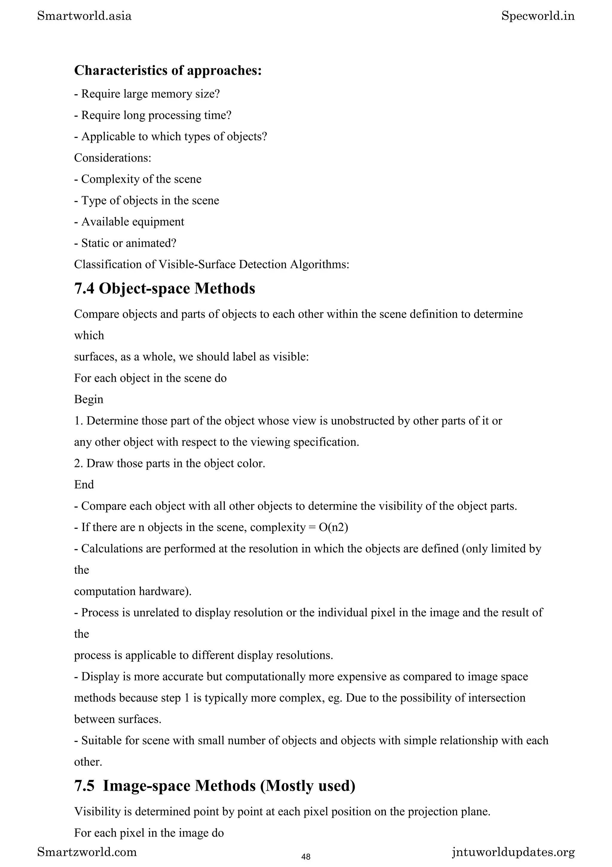 Characteristics of approaches:
- Require large memory size?
- Require long processing time?
- Applicable to which types of objects?
Considerations:
- Complexity of the scene
- Type of objects in the scene
- Available equipment
- Static or animated?
Classification of Visible-Surface Detection Algorithms:
7.4 Object-space Methods
Compare objects and parts of objects to each other within the scene definition to determine
which
surfaces, as a whole, we should label as visible:
For each object in the scene do
Begin
1. Determine those part of the object whose view is unobstructed by other parts of it or
any other object with respect to the viewing specification.
2. Draw those parts in the object color.
End
- Compare each object with all other objects to determine the visibility of the object parts.
- If there are n objects in the scene, complexity = O(n2)
- Calculations are performed at the resolution in which the objects are defined (only limited by
the
computation hardware).
- Process is unrelated to display resolution or the individual pixel in the image and the result of
the
process is applicable to different display resolutions.
- Display is more accurate but computationally more expensive as compared to image space
methods because step 1 is typically more complex, eg. Due to the possibility of intersection
between surfaces.
- Suitable for scene with small number of objects and objects with simple relationship with each
other.
7.5 Image-space Methods (Mostly used)
Visibility is determined point by point at each pixel position on the projection plane.
For each pixel in the image do
Smartworld.asia Specworld.in
Smartzworld.com jntuworldupdates.org
48
 