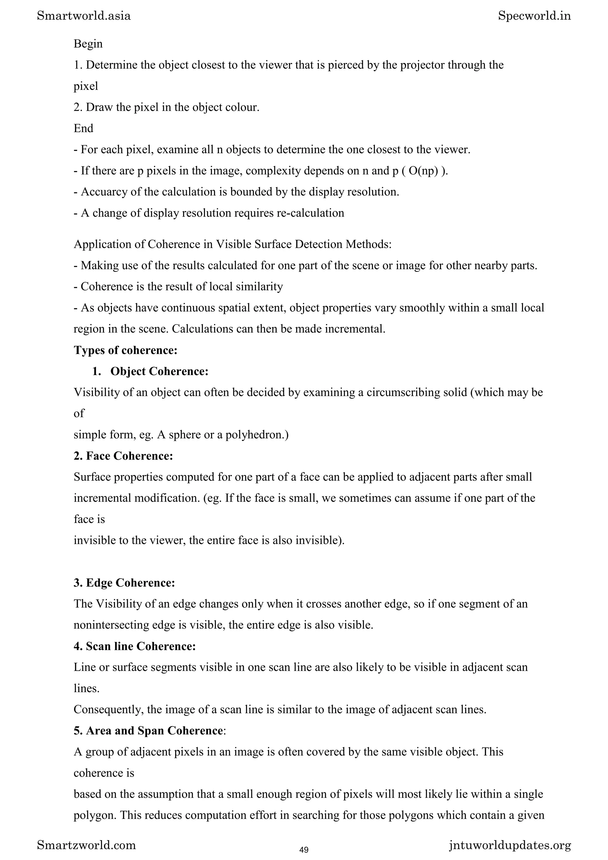 Begin
1. Determine the object closest to the viewer that is pierced by the projector through the
pixel
2. Draw the pixel in the object colour.
End
- For each pixel, examine all n objects to determine the one closest to the viewer.
- If there are p pixels in the image, complexity depends on n and p ( O(np) ).
- Accuarcy of the calculation is bounded by the display resolution.
- A change of display resolution requires re-calculation
Application of Coherence in Visible Surface Detection Methods:
- Making use of the results calculated for one part of the scene or image for other nearby parts.
- Coherence is the result of local similarity
- As objects have continuous spatial extent, object properties vary smoothly within a small local
region in the scene. Calculations can then be made incremental.
Types of coherence:
1. Object Coherence:
Visibility of an object can often be decided by examining a circumscribing solid (which may be
of
simple form, eg. A sphere or a polyhedron.)
2. Face Coherence:
Surface properties computed for one part of a face can be applied to adjacent parts after small
incremental modification. (eg. If the face is small, we sometimes can assume if one part of the
face is
invisible to the viewer, the entire face is also invisible).
3. Edge Coherence:
The Visibility of an edge changes only when it crosses another edge, so if one segment of an
nonintersecting edge is visible, the entire edge is also visible.
4. Scan line Coherence:
Line or surface segments visible in one scan line are also likely to be visible in adjacent scan
lines.
Consequently, the image of a scan line is similar to the image of adjacent scan lines.
5. Area and Span Coherence:
A group of adjacent pixels in an image is often covered by the same visible object. This
coherence is
based on the assumption that a small enough region of pixels will most likely lie within a single
polygon. This reduces computation effort in searching for those polygons which contain a given
Smartworld.asia Specworld.in
Smartzworld.com jntuworldupdates.org
49
 