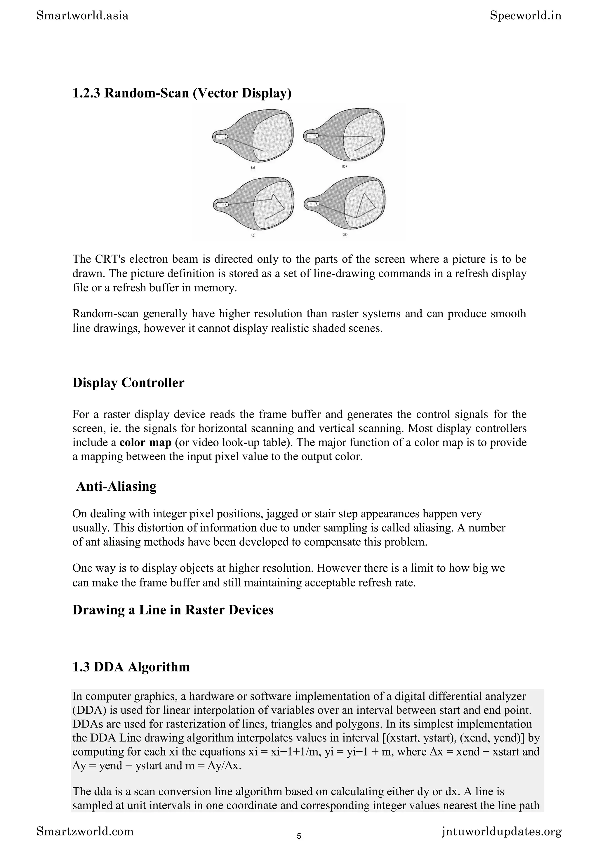 1.2.3 Random-Scan (Vector Display)
The CRT's electron beam is directed only to the parts of the screen where a picture is to be
drawn. The picture definition is stored as a set of line-drawing commands in a refresh display
file or a refresh buffer in memory.
Random-scan generally have higher resolution than raster systems and can produce smooth
line drawings, however it cannot display realistic shaded scenes.
Display Controller
For a raster display device reads the frame buffer and generates the control signals for the
screen, ie. the signals for horizontal scanning and vertical scanning. Most display controllers
include a color map (or video look-up table). The major function of a color map is to provide
a mapping between the input pixel value to the output color.
Anti-Aliasing
On dealing with integer pixel positions, jagged or stair step appearances happen very
usually. This distortion of information due to under sampling is called aliasing. A number
of ant aliasing methods have been developed to compensate this problem.
One way is to display objects at higher resolution. However there is a limit to how big we
can make the frame buffer and still maintaining acceptable refresh rate.
Drawing a Line in Raster Devices
1.3 DDA Algorithm
In computer graphics, a hardware or software implementation of a digital differential analyzer
(DDA) is used for linear interpolation of variables over an interval between start and end point.
DDAs are used for rasterization of lines, triangles and polygons. In its simplest implementation
the DDA Line drawing algorithm interpolates values in interval [(xstart, ystart), (xend, yend)] by
computing for each xi the equations xi = xi−1+1/m, yi = yi−1 + m, where Δx = xend − xstart and
Δy = yend − ystart and m = Δy/Δx.
The dda is a scan conversion line algorithm based on calculating either dy or dx. A line is
sampled at unit intervals in one coordinate and corresponding integer values nearest the line path
Smartworld.asia Specworld.in
Smartzworld.com jntuworldupdates.org
5
 