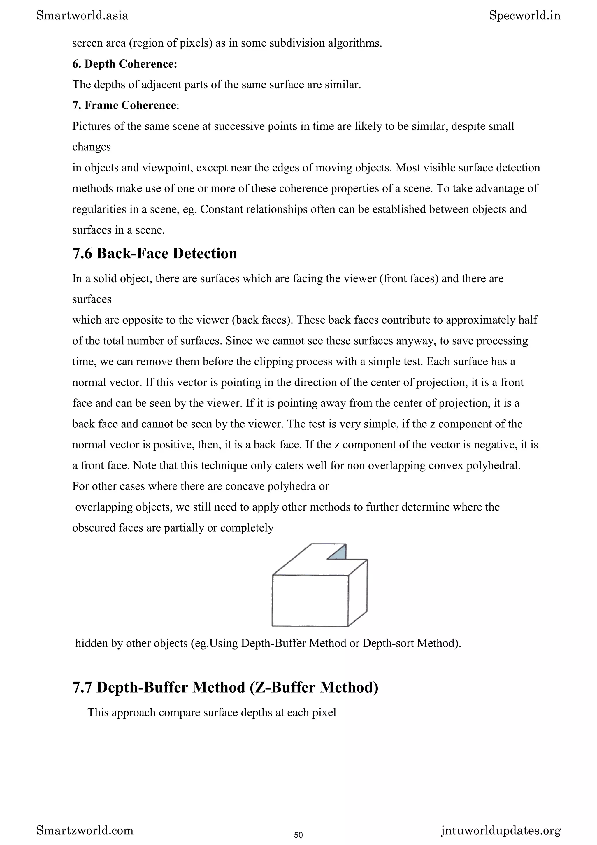screen area (region of pixels) as in some subdivision algorithms.
6. Depth Coherence:
The depths of adjacent parts of the same surface are similar.
7. Frame Coherence:
Pictures of the same scene at successive points in time are likely to be similar, despite small
changes
in objects and viewpoint, except near the edges of moving objects. Most visible surface detection
methods make use of one or more of these coherence properties of a scene. To take advantage of
regularities in a scene, eg. Constant relationships often can be established between objects and
surfaces in a scene.
7.6 Back-Face Detection
In a solid object, there are surfaces which are facing the viewer (front faces) and there are
surfaces
which are opposite to the viewer (back faces). These back faces contribute to approximately half
of the total number of surfaces. Since we cannot see these surfaces anyway, to save processing
time, we can remove them before the clipping process with a simple test. Each surface has a
normal vector. If this vector is pointing in the direction of the center of projection, it is a front
face and can be seen by the viewer. If it is pointing away from the center of projection, it is a
back face and cannot be seen by the viewer. The test is very simple, if the z component of the
normal vector is positive, then, it is a back face. If the z component of the vector is negative, it is
a front face. Note that this technique only caters well for non overlapping convex polyhedral.
For other cases where there are concave polyhedra or
overlapping objects, we still need to apply other methods to further determine where the
obscured faces are partially or completely
hidden by other objects (eg.Using Depth-Buffer Method or Depth-sort Method).
7.7 Depth-Buffer Method (Z-Buffer Method)
This approach compare surface depths at each pixel
Smartworld.asia Specworld.in
Smartzworld.com jntuworldupdates.org
50
 