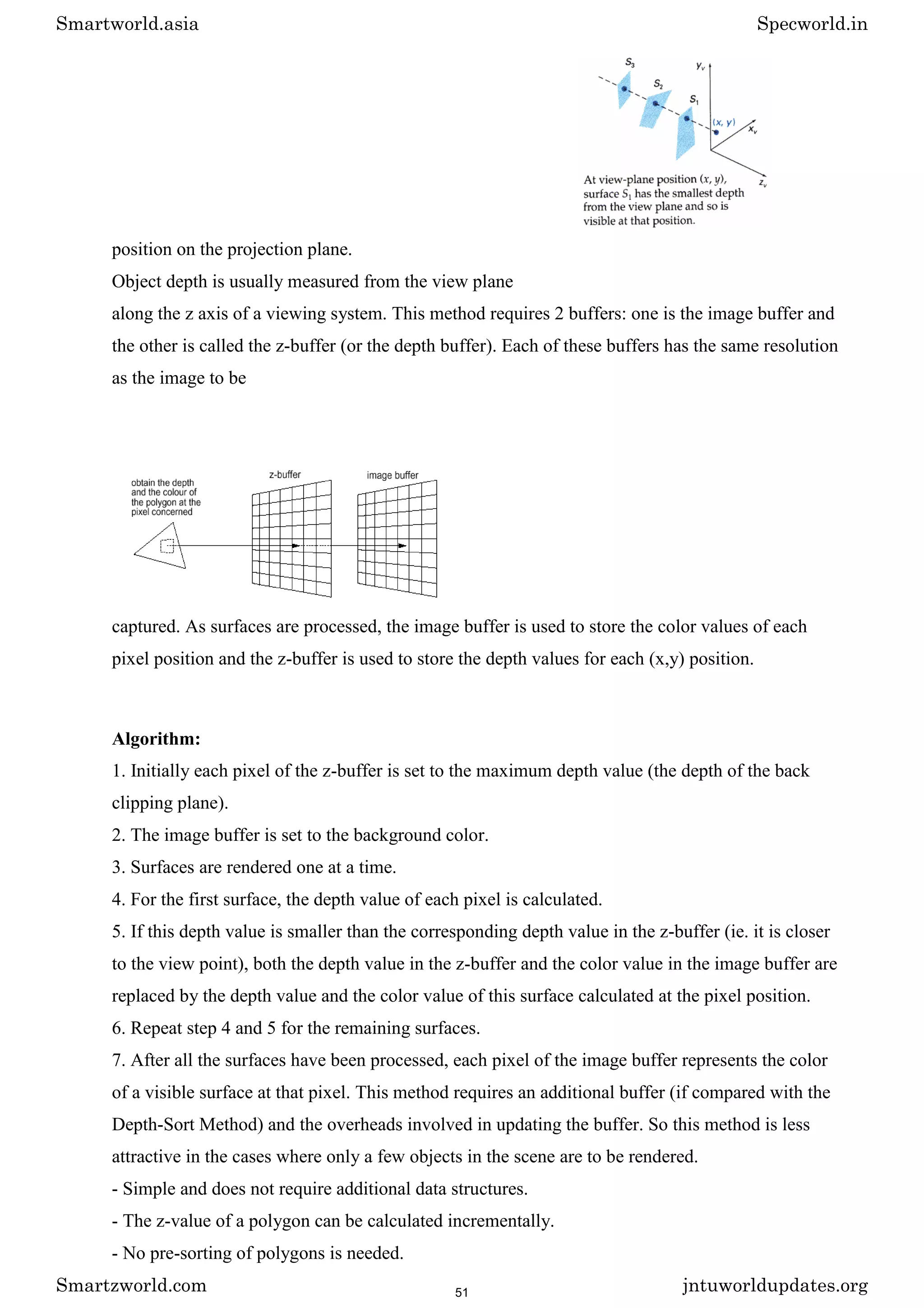 position on the projection plane.
Object depth is usually measured from the view plane
along the z axis of a viewing system. This method requires 2 buffers: one is the image buffer and
the other is called the z-buffer (or the depth buffer). Each of these buffers has the same resolution
as the image to be
captured. As surfaces are processed, the image buffer is used to store the color values of each
pixel position and the z-buffer is used to store the depth values for each (x,y) position.
Algorithm:
1. Initially each pixel of the z-buffer is set to the maximum depth value (the depth of the back
clipping plane).
2. The image buffer is set to the background color.
3. Surfaces are rendered one at a time.
4. For the first surface, the depth value of each pixel is calculated.
5. If this depth value is smaller than the corresponding depth value in the z-buffer (ie. it is closer
to the view point), both the depth value in the z-buffer and the color value in the image buffer are
replaced by the depth value and the color value of this surface calculated at the pixel position.
6. Repeat step 4 and 5 for the remaining surfaces.
7. After all the surfaces have been processed, each pixel of the image buffer represents the color
of a visible surface at that pixel. This method requires an additional buffer (if compared with the
Depth-Sort Method) and the overheads involved in updating the buffer. So this method is less
attractive in the cases where only a few objects in the scene are to be rendered.
- Simple and does not require additional data structures.
- The z-value of a polygon can be calculated incrementally.
- No pre-sorting of polygons is needed.
Smartworld.asia Specworld.in
Smartzworld.com jntuworldupdates.org
51
 