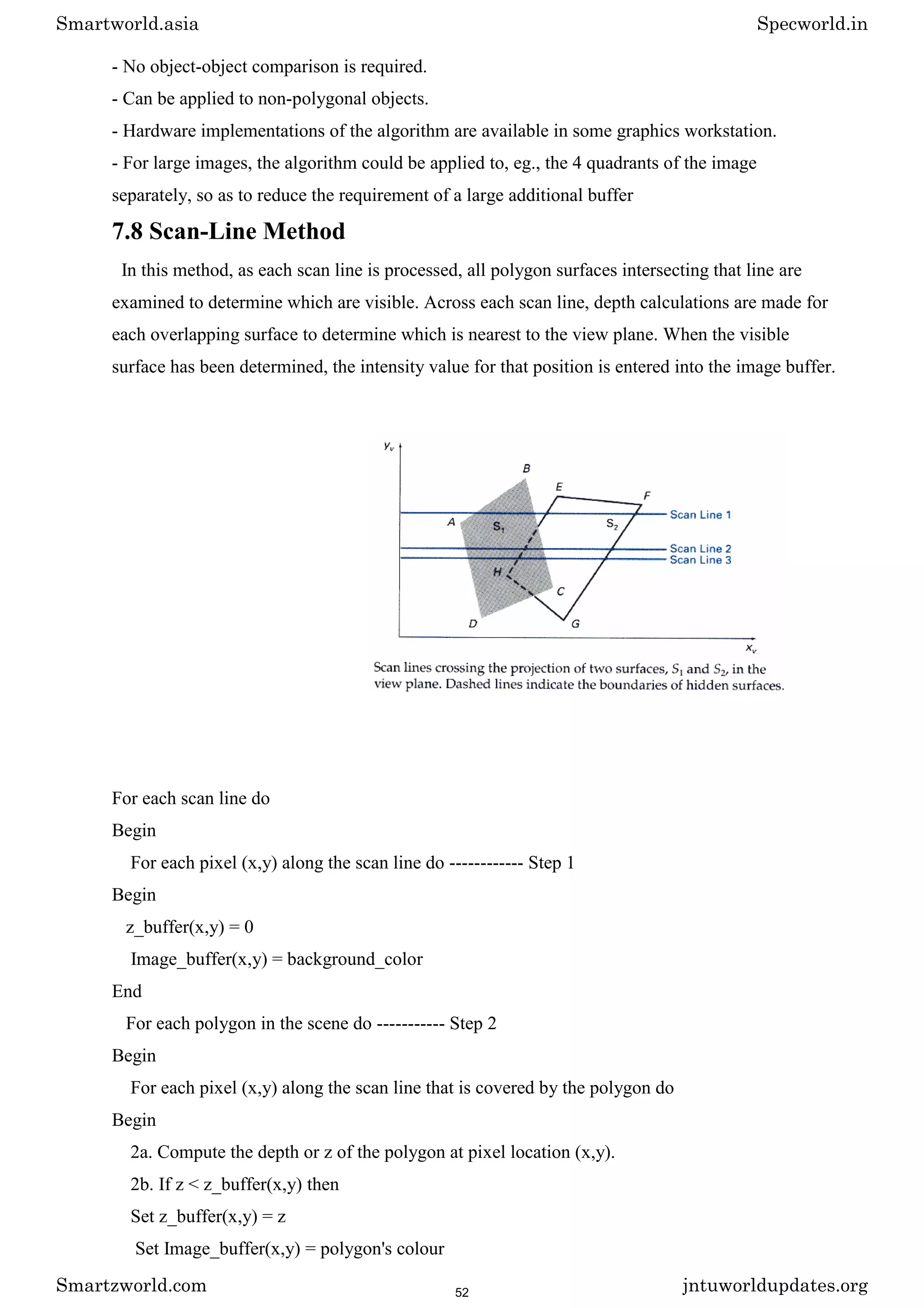 - No object-object comparison is required.
- Can be applied to non-polygonal objects.
- Hardware implementations of the algorithm are available in some graphics workstation.
- For large images, the algorithm could be applied to, eg., the 4 quadrants of the image
separately, so as to reduce the requirement of a large additional buffer
7.8 Scan-Line Method
In this method, as each scan line is processed, all polygon surfaces intersecting that line are
examined to determine which are visible. Across each scan line, depth calculations are made for
each overlapping surface to determine which is nearest to the view plane. When the visible
surface has been determined, the intensity value for that position is entered into the image buffer.
For each scan line do
Begin
For each pixel (x,y) along the scan line do ------------ Step 1
Begin
z_buffer(x,y) = 0
Image_buffer(x,y) = background_color
End
For each polygon in the scene do ----------- Step 2
Begin
For each pixel (x,y) along the scan line that is covered by the polygon do
Begin
2a. Compute the depth or z of the polygon at pixel location (x,y).
2b. If z < z_buffer(x,y) then
Set z_buffer(x,y) = z
Set Image_buffer(x,y) = polygon's colour
Smartworld.asia Specworld.in
Smartzworld.com jntuworldupdates.org
52
 