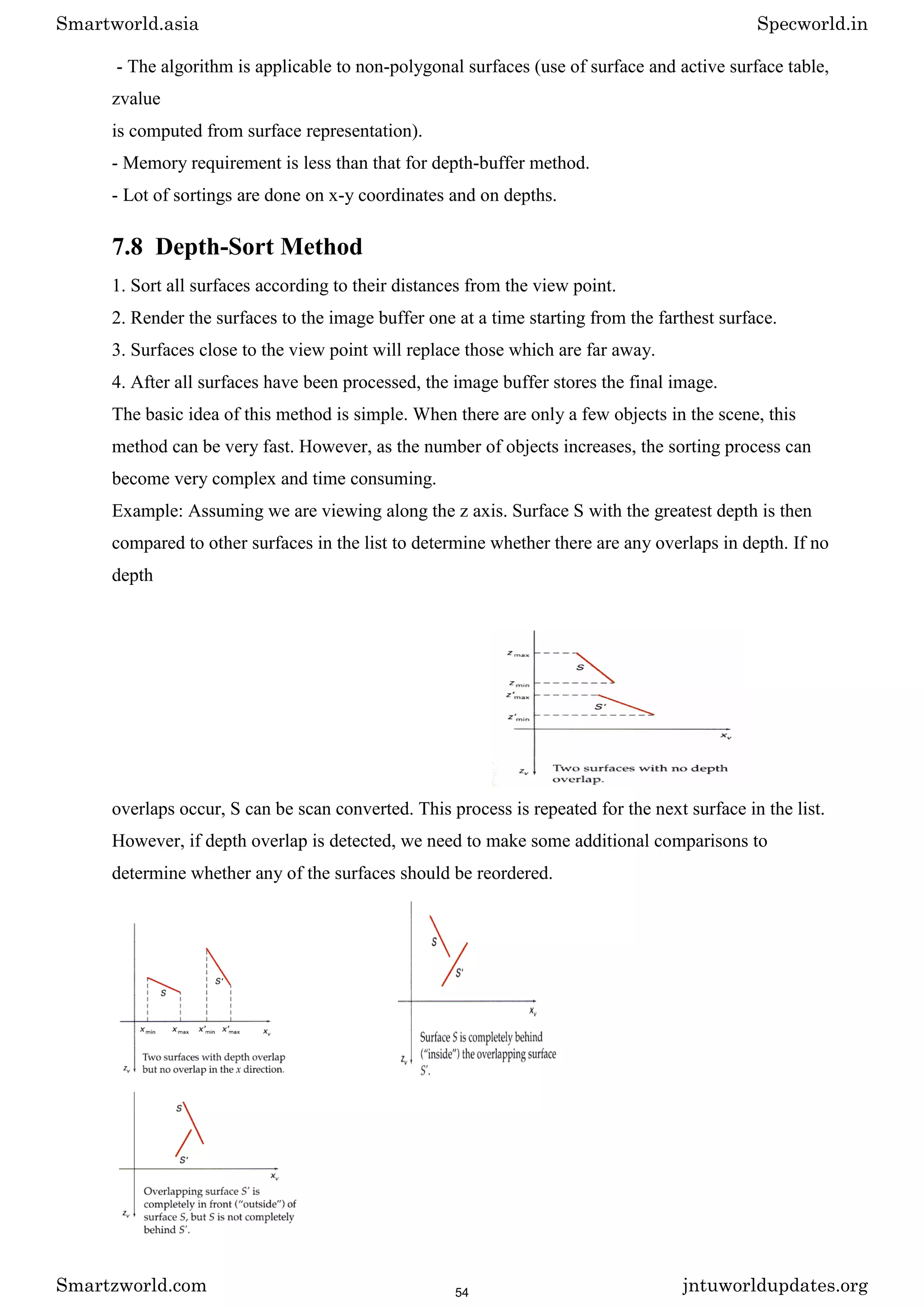 - The algorithm is applicable to non-polygonal surfaces (use of surface and active surface table,
zvalue
is computed from surface representation).
- Memory requirement is less than that for depth-buffer method.
- Lot of sortings are done on x-y coordinates and on depths.
7.8 Depth-Sort Method
1. Sort all surfaces according to their distances from the view point.
2. Render the surfaces to the image buffer one at a time starting from the farthest surface.
3. Surfaces close to the view point will replace those which are far away.
4. After all surfaces have been processed, the image buffer stores the final image.
The basic idea of this method is simple. When there are only a few objects in the scene, this
method can be very fast. However, as the number of objects increases, the sorting process can
become very complex and time consuming.
Example: Assuming we are viewing along the z axis. Surface S with the greatest depth is then
compared to other surfaces in the list to determine whether there are any overlaps in depth. If no
depth
overlaps occur, S can be scan converted. This process is repeated for the next surface in the list.
However, if depth overlap is detected, we need to make some additional comparisons to
determine whether any of the surfaces should be reordered.
Smartworld.asia Specworld.in
Smartzworld.com jntuworldupdates.org
54
 