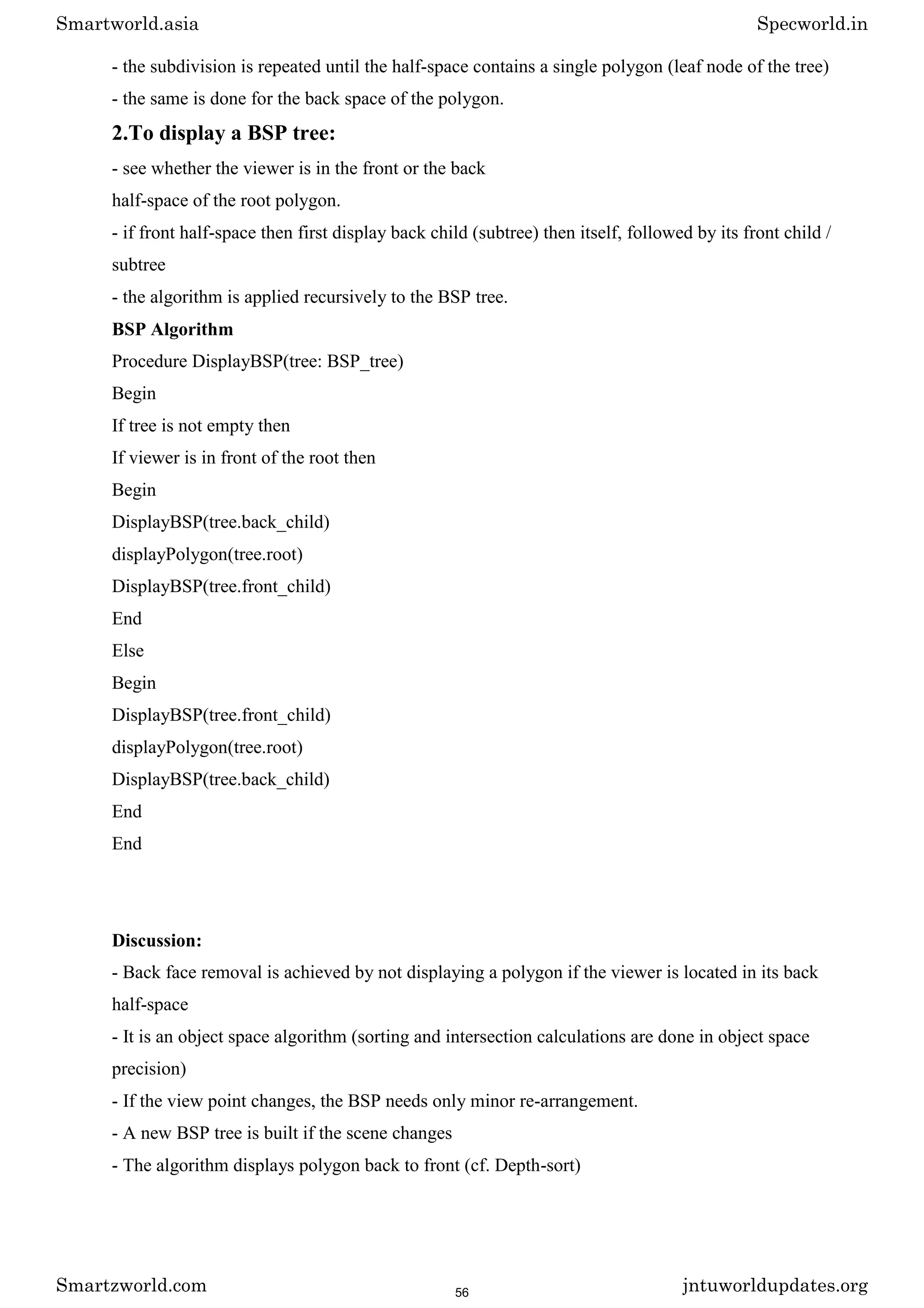 - the subdivision is repeated until the half-space contains a single polygon (leaf node of the tree)
- the same is done for the back space of the polygon.
2.To display a BSP tree:
- see whether the viewer is in the front or the back
half-space of the root polygon.
- if front half-space then first display back child (subtree) then itself, followed by its front child /
subtree
- the algorithm is applied recursively to the BSP tree.
BSP Algorithm
Procedure DisplayBSP(tree: BSP_tree)
Begin
If tree is not empty then
If viewer is in front of the root then
Begin
DisplayBSP(tree.back_child)
displayPolygon(tree.root)
DisplayBSP(tree.front_child)
End
Else
Begin
DisplayBSP(tree.front_child)
displayPolygon(tree.root)
DisplayBSP(tree.back_child)
End
End
Discussion:
- Back face removal is achieved by not displaying a polygon if the viewer is located in its back
half-space
- It is an object space algorithm (sorting and intersection calculations are done in object space
precision)
- If the view point changes, the BSP needs only minor re-arrangement.
- A new BSP tree is built if the scene changes
- The algorithm displays polygon back to front (cf. Depth-sort)
Smartworld.asia Specworld.in
Smartzworld.com jntuworldupdates.org
56
 