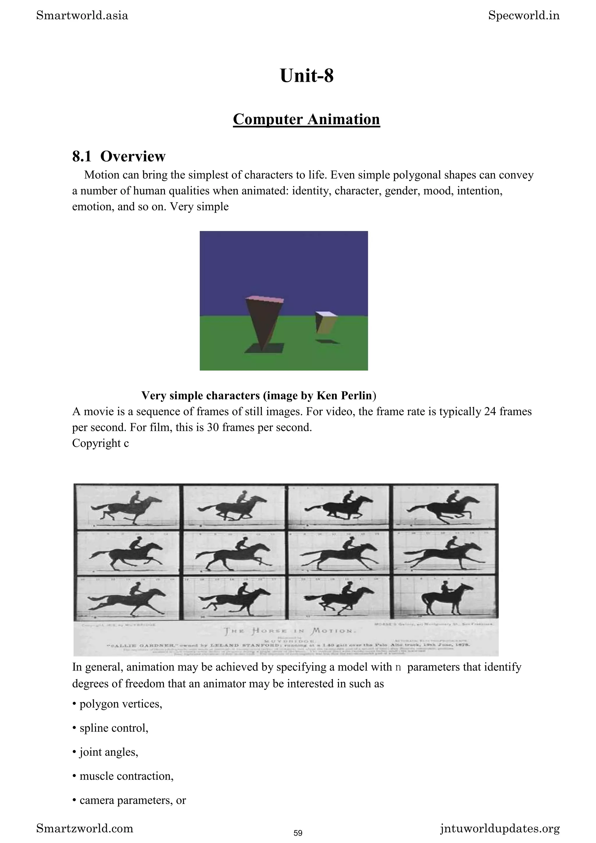 Unit-8
Computer Animation
8.1 Overview
Motion can bring the simplest of characters to life. Even simple polygonal shapes can convey
a number of human qualities when animated: identity, character, gender, mood, intention,
emotion, and so on. Very simple
Very simple characters (image by Ken Perlin)
A movie is a sequence of frames of still images. For video, the frame rate is typically 24 frames
per second. For film, this is 30 frames per second.
Copyright c
In general, animation may be achieved by specifying a model with n parameters that identify
degrees of freedom that an animator may be interested in such as
• polygon vertices,
• spline control,
• joint angles,
• muscle contraction,
• camera parameters, or
Smartworld.asia Specworld.in
Smartzworld.com jntuworldupdates.org
59
 