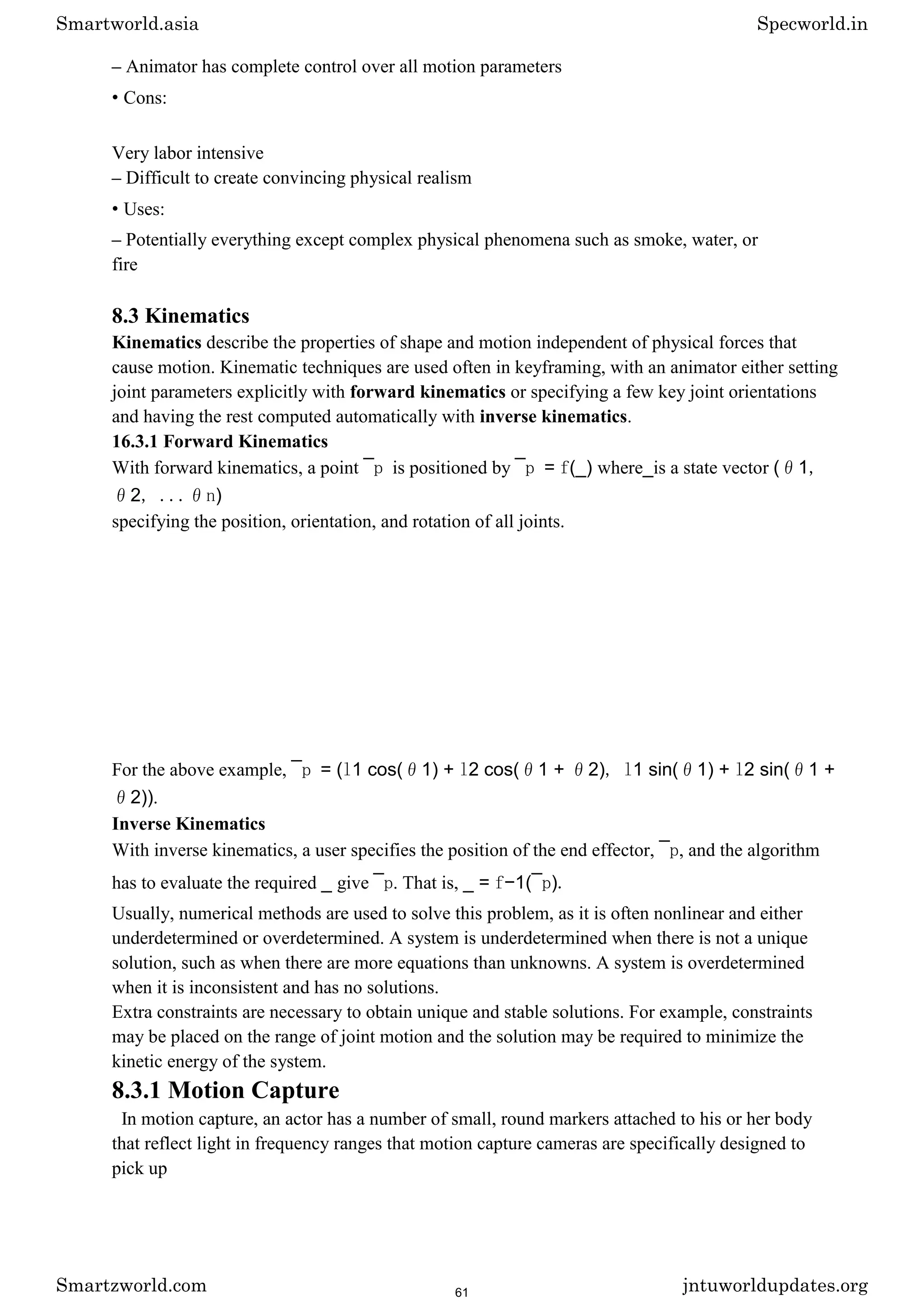 – Animator has complete control over all motion parameters
• Cons:
Very labor intensive
– Difficult to create convincing physical realism
• Uses:
– Potentially everything except complex physical phenomena such as smoke, water, or
fire
8.3 Kinematics
Kinematics describe the properties of shape and motion independent of physical forces that
cause motion. Kinematic techniques are used often in keyframing, with an animator either setting
joint parameters explicitly with forward kinematics or specifying a few key joint orientations
and having the rest computed automatically with inverse kinematics.
16.3.1 Forward Kinematics
With forward kinematics, a point ¯p is positioned by ¯p = f(_) where_is a state vector (θ1,
θ2, ...θn)
specifying the position, orientation, and rotation of all joints.
For the above example, ¯p = (l1 cos(θ1) + l2 cos(θ1 + θ2), l1 sin(θ1) + l2 sin(θ1 +
θ2)).
Inverse Kinematics
With inverse kinematics, a user specifies the position of the end effector, ¯p, and the algorithm
has to evaluate the required _ give ¯p. That is, _ = f−1(¯p).
Usually, numerical methods are used to solve this problem, as it is often nonlinear and either
underdetermined or overdetermined. A system is underdetermined when there is not a unique
solution, such as when there are more equations than unknowns. A system is overdetermined
when it is inconsistent and has no solutions.
Extra constraints are necessary to obtain unique and stable solutions. For example, constraints
may be placed on the range of joint motion and the solution may be required to minimize the
kinetic energy of the system.
8.3.1 Motion Capture
In motion capture, an actor has a number of small, round markers attached to his or her body
that reflect light in frequency ranges that motion capture cameras are specifically designed to
pick up
Smartworld.asia Specworld.in
Smartzworld.com jntuworldupdates.org
61
 