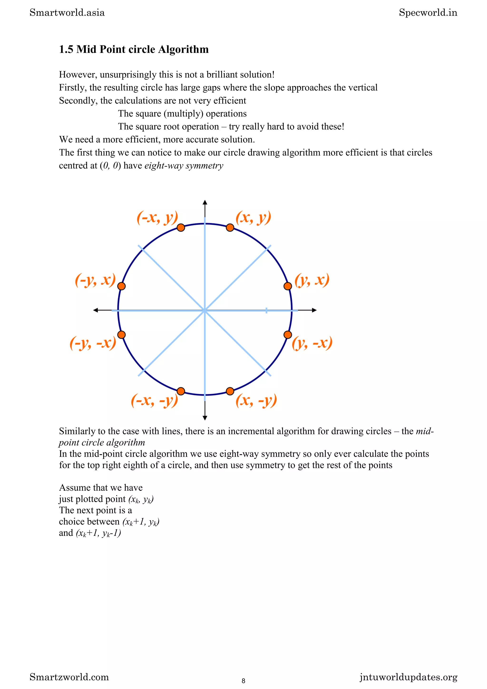 1.5 Mid Point circle Algorithm
However, unsurprisingly this is not a brilliant solution!
Firstly, the resulting circle has large gaps where the slope approaches the vertical
Secondly, the calculations are not very efficient
The square (multiply) operations
The square root operation – try really hard to avoid these!
We need a more efficient, more accurate solution.
The first thing we can notice to make our circle drawing algorithm more efficient is that circles
centred at (0, 0) have eight-way symmetry
Similarly to the case with lines, there is an incremental algorithm for drawing circles – the mid-
point circle algorithm
In the mid-point circle algorithm we use eight-way symmetry so only ever calculate the points
for the top right eighth of a circle, and then use symmetry to get the rest of the points
Assume that we have
just plotted point (xk, yk)
The next point is a
choice between (xk+1, yk)
and (xk+1, yk-1)
Smartworld.asia Specworld.in
Smartzworld.com jntuworldupdates.org
8
 