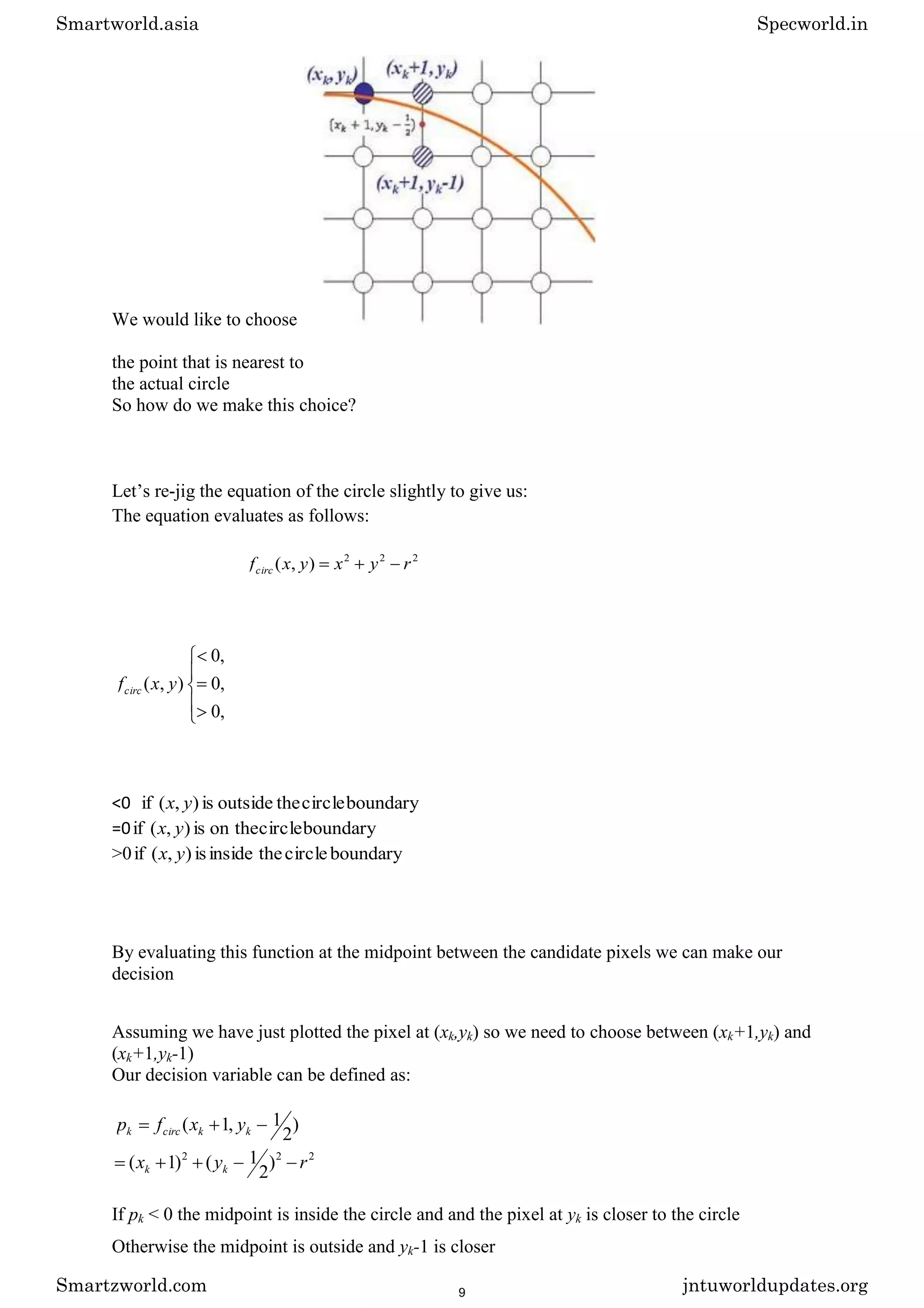 We would like to choose
the point that is nearest to
the actual circle
So how do we make this choice?
Let’s re-jig the equation of the circle slightly to give us:
The equation evaluates as follows:
2
2
2
)
,
( r
y
x
y
x
fcirc
,
0
,
0
,
0
)
,
( y
x
fcirc
<0 boundary
circle
the
outside
is
)
,
(
if y
x
=0 boundary
circle
on the
is
)
,
(
if y
x
>0 boundary
circle
the
inside
is
)
,
(
if y
x
By evaluating this function at the midpoint between the candidate pixels we can make our
decision
Assuming we have just plotted the pixel at (xk,yk) so we need to choose between (xk+1,yk) and
(xk+1,yk-1)
Our decision variable can be defined as:
)
2
1
,
1
( k
k
circ
k y
x
f
p
2
2
2
)
2
1
(
)
1
( r
y
x k
k
If pk < 0 the midpoint is inside the circle and and the pixel at yk is closer to the circle
Otherwise the midpoint is outside and yk-1 is closer
Smartworld.asia Specworld.in
Smartzworld.com jntuworldupdates.org
9
 