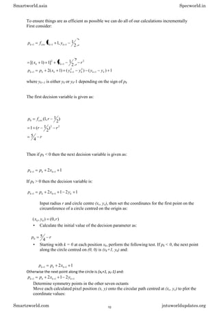 To ensure things are as efficient as possible we can do all of our calculations incrementally
First consider:
2
1
,
1 1
1
1 k
k
circ
k y
x
f
p
2
2
1
2
2
1
]
1
)
1
[( r
y
x k
k
1
)
(
)
(
)
1
(
2 1
2
2
1
1 k
k
k
k
k
k
k y
y
y
y
x
p
p
where yk+1 is either yk or yk-1 depending on the sign of pk
The first decision variable is given as:
)
2
1
,
1
(
0 r
f
p circ
2
2
)
2
1
(
1 r
r
r
4
5
Then if pk < 0 then the next decision variable is given as:
1
2 1
1 k
k
k x
p
p
If pk > 0 then the decision variable is:
1
2
1
2 1
1 k
k
k
k y
x
p
p
Input radius r and circle centre (xc, yc), then set the coordinates for the first point on the
circumference of a circle centred on the origin as:
)
,
0
(
)
,
( 0
0 r
y
x
• Calculate the initial value of the decision parameter as:
r
p
4
5
0
• Starting with k = 0 at each position xk, perform the following test. If pk < 0, the next point
along the circle centred on (0, 0) is (xk+1, yk) and:
1
2 1
1 k
k
k x
p
p
Otherwise the next point along the circle is (xk+1, yk-1) and:
1
1
1 2
1
2 k
k
k
k y
x
p
p
Determine symmetry points in the other seven octants
Move each calculated pixel position (x, y) onto the circular path centred at (xc, yc) to plot the
coordinate values:
Smartworld.asia Specworld.in
Smartzworld.com jntuworldupdates.org
10
 