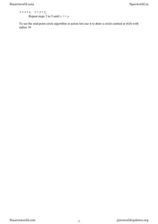 c
x
x
x c
y
y
y
Repeat steps 3 to 5 until x >= y
To see the mid-point circle algorithm in action lets use it to draw a circle centred at (0,0) with
radius 10
Smartworld.asia Specworld.in
Smartzworld.com jntuworldupdates.org
11
 