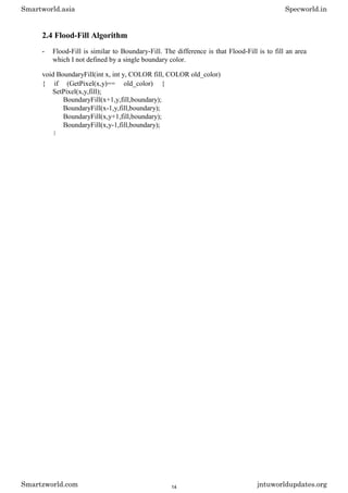 2.4 Flood-Fill Algorithm
- Flood-Fill is similar to Boundary-Fill. The difference is that Flood-Fill is to fill an area
which I not defined by a single boundary color.
void BoundaryFill(int x, int y, COLOR fill, COLOR old_color)
{ if (GetPixel(x,y)== old_color) {
SetPixel(x,y,fill);
BoundaryFill(x+1,y,fill,boundary);
BoundaryFill(x-1,y,fill,boundary);
BoundaryFill(x,y+1,fill,boundary);
BoundaryFill(x,y-1,fill,boundary);
}
Smartworld.asia Specworld.in
Smartzworld.com jntuworldupdates.org
14
 