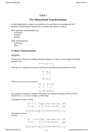 UNIT 3
Two Dimensional Transformations
In many applications, changes in orientations, size, and shape are accomplished with
geometric transformations that alter the coordinate descriptions of objects.
Basic geometric transformations are:
Translation
Rotation
Scaling
Other transformations:
Reflection
Shear
3.1 Basic Transformations
Translation
We translate a 2D point by adding translation distances, tx and ty, to the original coordinate
position (x,y):
x' = x + tx, y' = y + ty
Alternatively, translation can also be specified by the following transformation matrix:
1 0 t x
0 1 t y
0 01
Then we can rewrite the formula as:
x' 1 0 t x x
= 1
y'
0 t
y
y
1 0 01 1
For example, to translate a triangle with vertices at original coordinates (10,20), (10,10),
(20,10) by tx=5, ty=10, we compute as followings:
Translation of vertex (10,20):
x' 1 0 5 10 1*10 0 * 20 5 *1 15
y' = 0 1 10 20 = 0 *10 1* 20 10 *1 = 30
1 0 0 1 1 0 *10 0 * 20 1*1 1
Translation of vertex
(10,10):
x' 1 0 5 10 1*10 0 *10 5 *1 15
y' = 0 1 10 10 = 0 *10 1*10 10 *1 = 20
1 0 0 1 1 0 *10 0 *10 1*1 1
Smartworld.asia Specworld.in
Smartzworld.com jntuworldupdates.org
15
 