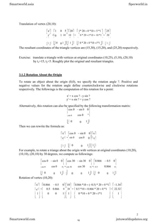 Translation of vertex (20,10):
x' 1 0 5 20 1* 20 0 *10 5 *1 25
y' = 0 1 10 10 = 0 * 20 1*10 10 *1 = 20
1 0 0 1 1 0 * 20 0 *10 1*1 1
The resultant coordinates of the triangle vertices are (15,30), (15,20), and (25,20) respectively.
Exercise: translate a triangle with vertices at original coordinates (10,25), (5,10), (20,10)
by tx=15, ty=5. Roughly plot the original and resultant triangles.
3.1.2 Rotation About the Origin
To rotate an object about the origin (0,0), we specify the rotation angle ?. Positive and
negative values for the rotation angle define counterclockwise and clockwise rotations
respectively. The followings is the computation of this rotation for a point:
x' = x cos ? - y sin ?
y' = x sin ? + y cos ?
Alternatively, this rotation can also be specified by the following transformation matrix:
cos sin 0
cos
sin
0
0 0 1
Then we can rewrite the formula as:
x' cos sin 0 x
y' = sin cos 0 y
1 0 0 1 1
For example, to rotate a triange about the origin with vertices at original coordinates (10,20),
(10,10), (20,10) by 30 degrees, we compute as followings:
cos sin 0 cos 30 sin 30 0 0.866 0.5 0
cos = cos 30 = 0.866
sin 0 sin 30 0 0.5 0
0 0 1 0 0 1 0 0 1
Rotation of vertex (10,20):
x' 0.866 0.5 0 10 0.866 *10 ( 0.5) * 20 0 *1 1.34
y' = 0.5 0.866 0 20 = 0.5 *10 0.866 * 20 0 *1 = 22.32
1 0 0 1 1 0 *10 0 * 20 1*1 1
2
Smartworld.asia Specworld.in
Smartzworld.com jntuworldupdates.org
16
 