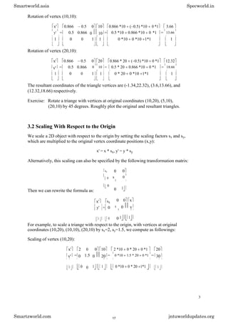 Rotation of vertex (10,10):
x' 0.866 0.5 0 10 0.866 *10 ( 0.5) *10 0 *1 3.66
y' = 0.5 0.866 0 10 = 0.5 *10 0.866 *10 0 *1 = 13.66
1 0 0 1 1 0 *10 0 *10 1*1 1
Rotation of vertex (20,10):
x' 0.866 0.5 0 20 0.866 * 20 ( 0.5) *10 0 *1 12.32
y' = 0.5 0.866 0 10 = 0.5 * 20 0.866 *10 0 *1 = 18.66
1 0 0 1 1 0 * 20 0 *10 1*1 1
The resultant coordinates of the triangle vertices are (-1.34,22.32), (3.6,13.66), and
(12.32,18.66) respectively.
Exercise: Rotate a triange with vertices at original coordinates (10,20), (5,10),
(20,10) by 45 degrees. Roughly plot the original and resultant triangles.
3.2 Scaling With Respect to the Origin
We scale a 2D object with respect to the origin by setting the scaling factors sx and sy,
which are multiplied to the original vertex coordinate positions (x,y):
x' = x * sx, y' = y * sy
Alternatively, this scaling can also be specified by the following transformation matrix:
sx
0
0
Then we can rewrite the formula as:
x' sx
y' = 0
1 0
0 0
s
y
0
0 1
0 0 x
s
y
0 y
0 1 1
For example, to scale a triange with respect to the origin, with vertices at original
coordinates (10,20), (10,10), (20,10) by sx=2, sy=1.5, we compute as followings:
Scaling of vertex (10,20):
x' 2 0 0 10 2 *10 0 * 20 0 *1 20
y' = 0 1.5 0 20 = 0 *10 1.5 * 20 0 *1 = 30
1 0 0 1 1 0 *10 0 * 20 1*1 1
3
Smartworld.asia Specworld.in
Smartzworld.com jntuworldupdates.org
17
 