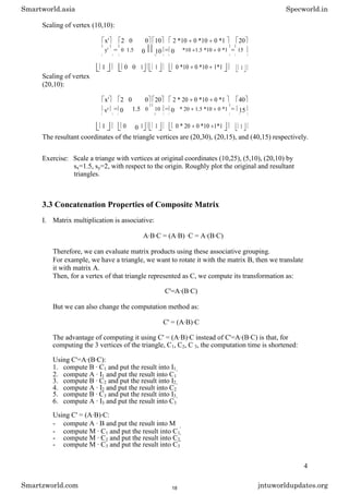 Scaling of vertex (10,10):
x' 2 0 0 10 2 *10 0 *10 0 *1 20
y' = 0 1.5 0 10 = 0 *10 1.5 *10 0 *1 = 15
1 0 0 1 1 0 *10 0 *10 1*1 1
Scaling of vertex
(20,10):
x' 2 0 0 20 2 * 20 0 *10 0 *1 40
y' = 0 1.5 0 10 = 0 * 20 1.5 *10 0 *1 = 15
1 0 0 1 1 0 * 20 0 *10 1*1 1
The resultant coordinates of the triangle vertices are (20,30), (20,15), and (40,15) respectively.
Exercise: Scale a triange with vertices at original coordinates (10,25), (5,10), (20,10) by
sx=1.5, sy=2, with respect to the origin. Roughly plot the original and resultant
triangles.
3.3 Concatenation Properties of Composite Matrix
I. Matrix multiplication is associative:
A·B·C = (A·B) ·C = A·(B·C)
Therefore, we can evaluate matrix products using these associative grouping.
For example, we have a triangle, we want to rotate it with the matrix B, then we translate
it with matrix A.
Then, for a vertex of that triangle represented as C, we compute its transformation as:
C'=A·(B·C)
But we can also change the computation method as:
C' = (A·B)·C
The advantage of computing it using C' = (A·B)·C instead of C'=A·(B·C) is that, for
computing the 3 vertices of the triangle, C1, C2, C 3, the computation time is shortened:
Using C'=A·(B·C):
1. compute B · C1 and put the result into I1
2. compute A · I1 and put the result into C1
'
3. compute B · C2 and put the result into I2
4. compute A · I2 and put the result into C2
'
5. compute B · C3 and put the result into I3
6. compute A · I3 and put the result into C3
'
Using C' = (A·B)·C:
- compute A · B and put the result into M
- compute M · C1 and put the result into C1
'
- compute M · C2 and put the result into C2
'
- compute M · C3 and put the result into C3
'
4
Smartworld.asia Specworld.in
Smartzworld.com jntuworldupdates.org
18
 