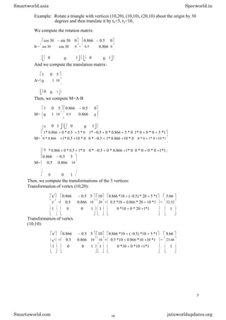 Example: Rotate a triangle with vertices (10,20), (10,10), (20,10) about the origin by 30
degrees and then translate it by tx=5, ty=10,
We compute the rotation matrix:
cos 30 sin 30 0 0.866 0.5 0
B = sin 30 cos 30 0 = 0.5 0.866 0
0 0 1 0 0 1
And we compute the translation matrix:
1 0 5
A= 0 1 10
0 0 1
Then, we compute M=A·B
1 0 5 0.866 0.5 0
M= 0 1 10 · 0.5 0.866 0
0 0 1 0 0 1
1* 0.866 0 * 0.5 5 * 0 1* 0.5 0 * 0.866 5 * 0 1* 0 0 * 0 5 *1
M= 0 * 0.866 1* 0.5 10 * 0 0 * 0.5 1* 0.866 10 * 0 0 * 0 1* 0 10 *1
0 * 0.866 0 * 0.5 1* 0 0 * 0.5 0 * 0.866 1* 0 0 * 0 0 * 0 1*1
0.866 0.5 5
M= 0.5 0.866 10
0 0 1
Then, we compute the transformations of the 3 vertices:
Transformation of vertex (10,20):
x' 0.866 0.5 5 10 0.866 *10 ( 0.5) * 20 5 *1 3.66
y' = 0.5 0.866 10 20 = 0.5 *10 0.866 * 20 10 *1 = 32.32
1 0 0 1 1 0 *10 0 * 20 1*1 1
Transformation of vertex
(10,10):
x' 0.866 0.5 5 10 0.866 *10 ( 0.5) *10 5 *1 8.66
y' = 0.5 0.866 10 10 = 0.5 *10 0.866 *10 10 *1 = 23.66
1 0 0 1 1 0 *10 0 *10 1*1 1
5
Smartworld.asia Specworld.in
Smartzworld.com jntuworldupdates.org
19
 