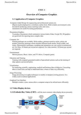 UNIT- 1
Overview of Computer Graphics
1.1 Application of Computer Graphics
Computer-Aided Design for engineering and architectural systems etc.
Objects maybe displayed in a wireframe outline form. Multi-window environment is also
favored for producing various zooming scales and views.
Animations are useful for testing performance.
Presentation Graphics
To produce illustrations which summarize various kinds of data. Except 2D, 3D graphics
are good tools for reporting more complex data.
Computer Art
Painting packages are available. With cordless, pressure-sensitive stylus, artists can
produce electronic paintings which simulate different brush strokes, brush widths, and
colors. Photorealistic techniques, morphing and animations are very useful in commercial
art. For films, 24 frames per second are required. For video monitor, 30 frames per second
are required.
Entertainment
Motion pictures, Music videos, and TV shows, Computer games
Education and Training
Training with computer-generated models of specialized systems such as the training of
ship captains and aircraft pilots.
Visualization
For analyzing scientific, engineering, medical and business data or behavior. Converting
data to visual form can help to understand mass volume of data very efficiently.
Image Processing
Image processing is to apply techniques to modify or interpret existing pictures. It is
widely used in medical applications.
Graphical User Interface
Multiple window, icons, menus allow a computer setup to be utilized more efficiently.
1.2 Video Display devices
1.2.1Cathode-Ray Tubes (CRT) - still the most common video display device presently
Smartworld.asia Specworld.in
Smartzworld.com jntuworldupdates.org
2
 