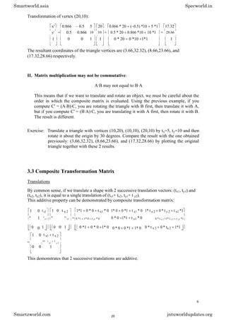 Transformation of vertex (20,10):
x' 0.866 0.5 5 20 0.866 * 20 ( 0.5) *10 5 *1 17.32
y' = 0.5 0.866 10 10 = 0.5 * 20 0.866 *10 10 *1 = 28.66
1 0 0 1 1 0 * 20 0 *10 1*1 1
The resultant coordinates of the triangle vertices are (3.66,32.32), (8.66,23.66), and
(17.32,28.66) respectively.
II. Matrix multiplication may not be commutative:
A·B may not equal to B·A
This means that if we want to translate and rotate an object, we must be careful about the
order in which the composite matrix is evaluated. Using the previous example, if you
compute C' = (A·B)·C, you are rotating the triangle with B first, then translate it with A,
but if you compute C' = (B·A)·C, you are translating it with A first, then rotate it with B.
The result is different.
Exercise: Translate a triangle with vertices (10,20), (10,10), (20,10) by tx=5, ty=10 and then
rotate it about the origin by 30 degrees. Compare the result with the one obtained
previously: (3.66,32.32), (8.66,23.66), and (17.32,28.66) by plotting the original
triangle together with these 2 results.
3.3 Composite Transformation Matrix
Translations
By common sense, if we translate a shape with 2 successive translation vectors: (tx1, ty1) and
(tx2, ty2), it is equal to a single translation of (tx1+ tx2, ty1+ t y2).
This additive property can be demonstrated by composite transformation matrix:
1 0 t x1 1 0 t x 2 1*1 0 * 0 t x1 * 0 1* 0 0 *1 t x1 * 0 1* t x 2 0 * t y 2 t x1 *1
1 · = 0 * 0 1*1 t y1 * 0
0 t
y1
0 1t
y2 0 *1 1* 0 t y1 * 0 0 * t x 2 1* t y 2 t y1 *1
0 0 1 0 0 1 0 *1 0 * 0 1* 0 0 * 0 0 *1 1* 0 0 * t x 2 0 * tu 2 1*1
1 0 t x1 t x 2
= 01 t
y1
t
y 2
0 0 1
This demonstrates that 2 successive translations are additive.
6
Smartworld.asia Specworld.in
Smartzworld.com jntuworldupdates.org
20
 