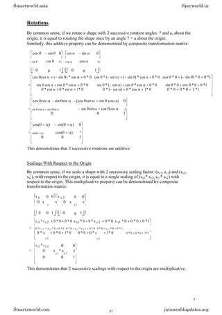 Rotations
By common sense, if we rotate a shape with 2 successive rotation angles: ? and a, about the
origin, it is equal to rotating the shape once by an angle ? + a about the origin.
Similarly, this additive property can be demonstrated by composite transformation matrix:
cos sin 0 cos sin 0
cos cos
sin 0 · sin 0
0 0 1 0 0 1
cos cos ( sin ) * sin 0 * 0 cos * ( sin ) ( sin ) * cos 0 * 0 cos * 0 ( sin ) * 0 0 *1
= sin cos cos * sin 0 * 0 sin * ( sin ) cos * cos 0 * 0 sin * 0 cos * 0 0 *1
0 * cos 0 * sin 1* 0 0 * ( sin ) 0 * cos 1* 0 0 * 0 0 * 0 1 *1
cos cos sin sin (cos sin sin cos ) 0
= sin sin cos cos
sin cos cos sin 0
0 0 1
cos( ) sin( ) 0
= cos( )
sin( )
0
0 0 1
This demonstrates that 2 successive rotations are additive.
Scalings With Respect to the Origin
By common sense, if we scale a shape with 2 successive scaling factor: (sx1, sy1) and (sx2,
sy2), with respect to the origin, it is equal to a single scaling of (sx1* sx2, sy1* sy2) with
respect to the origin. This multiplicative property can be demonstrated by composite
transformation matrix:
s x1 0 0 s x 2 0 0
0 s
y1
0 · 0 s
y 2
0
0 0 1 0 0 1
s x1 * s x 2 0 * 0 0 * 0 s x1 * 0 0 * s y 2 0 * 0 s x1 * 0 0 * 0 0 *1
= 0 * s x 2 s y1 * 0 0 * 0 0 * 0 s y1 * s y 2 0 * 0 0 * 0 s y1 * 0 0 *1
0 * s
x 2
0 * 0 1* 0 0 * 0 0 * s
y 2
1* 0 0 * 0 0 * 0 1*1
s x1 * s x 2 0 0
= 0 s
y1
* s
y 2
0
0 0 1
This demonstrates that 2 successive scalings with respect to the origin are multiplicative.
7
Smartworld.asia Specworld.in
Smartzworld.com jntuworldupdates.org
21
 