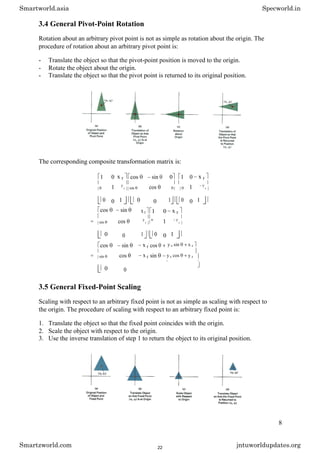 3.4 General Pivot-Point Rotation
Rotation about an arbitrary pivot point is not as simple as rotation about the origin. The
procedure of rotation about an arbitrary pivot point is:
- Translate the object so that the pivot-point position is moved to the origin.
- Rotate the object about the origin.
- Translate the object so that the pivot point is returned to its original position.
The corresponding composite transformation matrix is:
1 0 x r cos sin 0 1 0 x r
1 cos 1
0
y
r sin 0 0
y
r
0 0 1 0 0 1 0 0 1
cos sin
= cos
sin
0 0
x r 1 0 x r
1
y
r
0 y
r
1 0 0 1
cos sin x r cos
= cos x r sin
sin
0 0
y r sin x r
y r cos y r
1
3.5 General Fixed-Point Scaling
Scaling with respect to an arbitrary fixed point is not as simple as scaling with respect to
the origin. The procedure of scaling with respect to an arbitrary fixed point is:
1. Translate the object so that the fixed point coincides with the origin.
2. Scale the object with respect to the origin.
3. Use the inverse translation of step 1 to return the object to its original position.
8
Smartworld.asia Specworld.in
Smartzworld.com jntuworldupdates.org
22
 