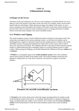 UNIT -4
2-Dimensional viewing
4.1Images on the Screen
All objects in the real world have size. We use a unit of measure to describe both the size of an
object as well as the location of the object in the real world. For example, meters can be used to
specify both size and distance. When showing an image of an object on the screen, we use a
screen coordinate system that defines the location of the object in the same relative position as in
the real world. After we select the screen coordinate system, we change the picture to display
interior screen that means change it into screen coordinate system.
4.1.1 Windows and Clipping
The world coordinate system is used to define the position of objects in the natural world. This
system does not depend on the screen coordinate system , so the interval of number can be
anything(positive, negative or decimal). Sometimes the complete picture of object in the world
coordinate system is too large and complicate to clearly show on the screen, and we need to
show only some part of the object. The capability that show some part of object internal a specify
window is called windowing and a rectangular region in a world coordinate system is called
window. Before going into clipping, you should understand the differences between window and
a viewport.
A Window is a rectangular region in the world coordinate system. This is the coordinate
system used to locate an object in the natural world. The world coordinate system does not
depend on a display device, so the units of measure can be positive, negative or decimal
numbers.
A Viewport is the section of the screen where the images encompassed by the window on the
world coordinate system will be drawn. A coordinate transformation is required to display the
image, encompassed by the window, in the viewport. The viewport uses the screen coordiante
system so this transformation is from the world coordinate system to the screen coordinate
system.
Smartworld.asia Specworld.in
Smartzworld.com jntuworldupdates.org
25
 
