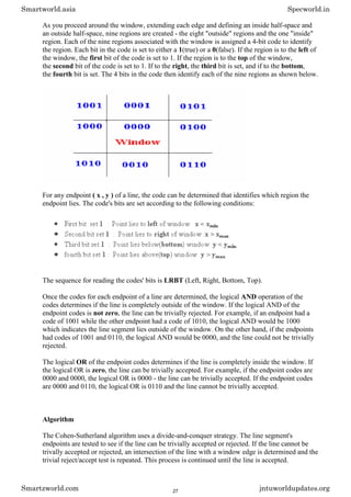 As you proceed around the window, extending each edge and defining an inside half-space and
an outside half-space, nine regions are created - the eight "outside" regions and the one "inside"
region. Each of the nine regions associated with the window is assigned a 4-bit code to identify
the region. Each bit in the code is set to either a 1(true) or a 0(false). If the region is to the left of
the window, the first bit of the code is set to 1. If the region is to the top of the window,
the second bit of the code is set to 1. If to the right, the third bit is set, and if to the bottom,
the fourth bit is set. The 4 bits in the code then identify each of the nine regions as shown below.
For any endpoint ( x , y ) of a line, the code can be determined that identifies which region the
endpoint lies. The code's bits are set according to the following conditions:
The sequence for reading the codes' bits is LRBT (Left, Right, Bottom, Top).
Once the codes for each endpoint of a line are determined, the logical AND operation of the
codes determines if the line is completely outside of the window. If the logical AND of the
endpoint codes is not zero, the line can be trivially rejected. For example, if an endpoint had a
code of 1001 while the other endpoint had a code of 1010, the logical AND would be 1000
which indicates the line segment lies outside of the window. On the other hand, if the endpoints
had codes of 1001 and 0110, the logical AND would be 0000, and the line could not be trivially
rejected.
The logical OR of the endpoint codes determines if the line is completely inside the window. If
the logical OR is zero, the line can be trivially accepted. For example, if the endpoint codes are
0000 and 0000, the logical OR is 0000 - the line can be trivially accepted. If the endpoint codes
are 0000 and 0110, the logical OR is 0110 and the line cannot be trivially accepted.
Algorithm
The Cohen-Sutherland algorithm uses a divide-and-conquer strategy. The line segment's
endpoints are tested to see if the line can be trivially accepted or rejected. If the line cannot be
trivally accepted or rejected, an intersection of the line with a window edge is determined and the
trivial reject/accept test is repeated. This process is continued until the line is accepted.
Smartworld.asia Specworld.in
Smartzworld.com jntuworldupdates.org
27
 