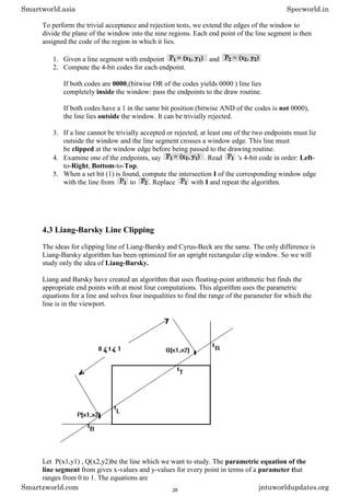 To perform the trivial acceptance and rejection tests, we extend the edges of the window to
divide the plane of the window into the nine regions. Each end point of the line segment is then
assigned the code of the region in which it lies.
1. Given a line segment with endpoint and
2. Compute the 4-bit codes for each endpoint.
If both codes are 0000,(bitwise OR of the codes yields 0000 ) line lies
completely inside the window: pass the endpoints to the draw routine.
If both codes have a 1 in the same bit position (bitwise AND of the codes is not 0000),
the line lies outside the window. It can be trivially rejected.
3. If a line cannot be trivially accepted or rejected, at least one of the two endpoints must lie
outside the window and the line segment crosses a window edge. This line must
be clipped at the window edge before being passed to the drawing routine.
4. Examine one of the endpoints, say . Read 's 4-bit code in order: Left-
to-Right, Bottom-to-Top.
5. When a set bit (1) is found, compute the intersection I of the corresponding window edge
with the line from to . Replace with I and repeat the algorithm.
4.3 Liang-Barsky Line Clipping
The ideas for clipping line of Liang-Barsky and Cyrus-Beck are the same. The only difference is
Liang-Barsky algorithm has been optimized for an upright rectangular clip window. So we will
study only the idea of Liang-Barsky.
Liang and Barsky have created an algorithm that uses floating-point arithmetic but finds the
appropriate end points with at most four computations. This algorithm uses the parametric
equations for a line and solves four inequalities to find the range of the parameter for which the
line is in the viewport.
Let P(x1,y1) , Q(x2,y2)be the line which we want to study. The parametric equation of the
line segment from gives x-values and y-values for every point in terms of a parameter that
ranges from 0 to 1. The equations are
Smartworld.asia Specworld.in
Smartzworld.com jntuworldupdates.org
28
 