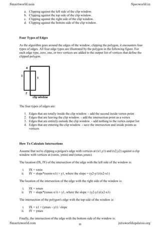 a. Clipping against the left side of the clip window.
b. Clipping against the top side of the clip window.
c. Clipping against the right side of the clip window.
d. Clipping against the bottom side of the clip window.
Four Types of Edges
As the algorithm goes around the edges of the window, clipping the polygon, it encounters four
types of edges. All four edge types are illustrated by the polygon in the following figure. For
each edge type, zero, one, or two vertices are added to the output list of vertices that define the
clipped polygon.
The four types of edges are:
1. Edges that are totally inside the clip window. - add the second inside vertex point
2. Edges that are leaving the clip window. - add the intersection point as a vertex
3. Edges that are entirely outside the clip window. - add nothing to the vertex output list
4. Edges that are entering the clip window. - save the intersection and inside points as
vertices
How To Calculate Intersections
Assume that we're clipping a polgon's edge with vertices at (x1,y1) and (x2,y2) against a clip
window with vertices at (xmin, ymin) and (xmax,ymax).
The location (IX, IY) of the intersection of the edge with the left side of the window is:
i. IX = xmin
ii. IY = slope*(xmin-x1) + y1, where the slope = (y2-y1)/(x2-x1)
The location of the intersection of the edge with the right side of the window is:
i. IX = xmax
ii. IY = slope*(xmax-x1) + y1, where the slope = (y2-y1)/(x2-x1)
The intersection of the polygon's edge with the top side of the window is:
i. IX = x1 + (ymax - y1) / slope
ii. IY = ymax
Finally, the intersection of the edge with the bottom side of the window is:
Smartworld.asia Specworld.in
Smartzworld.com jntuworldupdates.org
30
 