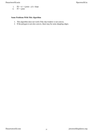 i. IX = x1 + (ymin - y1) / slope
ii. IY = ymin
Some Problems With This Algorithm
1. This algorithm does not work if the clip window is not convex.
2. If the polygon is not also convex, there may be some dangling edges.
Smartworld.asia Specworld.in
Smartzworld.com jntuworldupdates.org
31
 