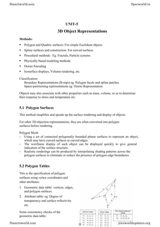 UNIT-5
3D Object Representations
Methods:
 Polygon and Quadric surfaces: For simple Euclidean objects 

 Spline surfaces and construction: For curved surfaces 

 Procedural methods: Eg. Fractals, Particle systems 

 Physically based modeling methods 

 Octree Encoding 

 Isosurface displays, Volume rendering, etc. 
Classification:
Boundary Representations (B-reps) eg. Polygon facets and spline patches
Space-partitioning representations eg. Octree Representation
Objects may also associate with other properties such as mass, volume, so as to determine
their response to stress and temperature etc.
5.1 Polygon Surfaces
This method simplifies and speeds up the surface rendering and display of objects.
For other 3D objection representations, they are often converted into polygon
surfaces before rendering.
Polygon Mesh
- Using a set of connected polygonally bounded planar surfaces to represent an object,
which may have curved surfaces or curved edges.
- The wireframe display of such object can be displayed quickly to give general
indication of the surface structure.
- Realistic renderings can be produced by interpolating shading patterns across the
polygon surfaces to eliminate or reduce the presence of polygon edge boundaries.
5.2 Polygon Tables
This is the specification of polygon
surfaces using vertex coordinates and
other attributes:
1. Geometric data table: vertices, edges,
and polygon surfaces.
2. Attribute table: eg. Degree of
transparency and surface reflectivity
etc.
Some consistency checks of the
geometric data table:
Smartworld.asia Specworld.in
Smartzworld.com jntuworldupdates.org
32
 