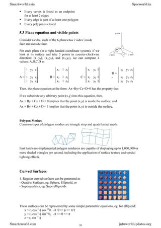  Every vertex is listed as an endpoint
for at least 2 edges 

 Every edge is part of at least one polygon 

 Every polygon is closed 
5.3 Plane equation and visible points
Consider a cube, each of the 6 planes has 2 sides: inside
face and outside face.
For each plane (in a right-handed coordinate system), if we
look at its surface and take 3 points in counter-clockwise
direction: (x1,y1), (x2,y2), and (x3,y3), we can compute 4
values: A,B,C,D as
1 y1 z1 x1 1 z1 x1 y1 1 x1 y1 z1
A = 1 y2 z2 B = x2 1 z2 C = x2 y2 1
D =
- x2 y2 z2
1 y3 z3 x3 1 z3 x3 y3 1 x3 y3 z3
Then, the plane equation at the form: Ax+By+Cz+D=0 has the property that:
If we substitute any arbitrary point (x,y) into this equation, then,
Ax + By + Cz + D < 0 implies that the point (x,y) is inside the surface, and
Ax + By + Cz + D < 1 implies that the point (x,y) is outside the surface.
Polygon Meshes
Common types of polygon meshes are triangle strip and quadrilateral mesh.
Fast hardware-implemented polygon renderers are capable of displaying up to 1,000,000 or
more shaded triangles per second, including the application of surface texture and special
lighting effects.
Curved Surfaces
1. Regular curved surfaces can be generated as
- Quadric Surfaces, eg. Sphere, Ellipsoid, or
- Superquadrics, eg. Superellipsoids
These surfaces can be represented by some simple parametric equations, eg, for ellipsoid:
x = rx cos s1
cos s2
, - /2<= <= /2
y = ry cos s1
sin s2
, - <= <=
z = rz sin s1
Smartworld.asia Specworld.in
Smartzworld.com jntuworldupdates.org
33
 