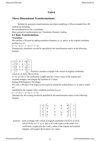 Unit-6
Three Dimensional Transformations:
Methods for geometric transforamtions and object modelling in 3D are extended from 2D
methods by including
the considerations for the z coordinate.
Basic geometric transformations are: Translation, Rotation, Scaling
6.1 Basic Transformations
Translation
We translate a 3D point by adding translation distances, tx, ty, and tz, to the original coordinate
position (x,y,z):
x' = x + tx, y' = y + ty, z' = z + tz
Alternatively, translation can also be specified by the transformation matrix in the following
formula:
Exercise: translate a triangle with vertices at original coordinates
(10,25,5), (5,10,5), (20,10,10) by
tx=15, ty=5,tz=5. For verification, roughly plot the x and y values of the original and
resultant triangles, and imagine the locations of z values.
Scaling With Respect to the Origin
We scale a 3D object with respect to the origin by setting the scaling factors sx, sy and sz, which
are
multiplied to the original vertex coordinate positions (x,y,z):
x' = x * sx, y' = y * sy, z' = z * sz
Alternatively, this scaling can also be specified by the transformation matrix in the following
formula:
x' sx 0 0 0 x
y' 0 sy 0 0 y
z' 0 0 sz 0 z
1 0 0 0 1 1
Exercise: Scale a triangle with vertices at original coordinates (10,25,5), (5,10,5),
(20,10,10) by sx=1.5, sy=2, and sz=0.5 with respect to the origin. For
verification, roughly plot the x and y values of the original and resultant
triangles, and imagine the locations of z values.
x' 1 0 0 tx x
y' 0 1 0 t y
z' 0 0 1 tz z
1 0 0 0 1 1
Smartworld.asia Specworld.in
Smartzworld.com jntuworldupdates.org
36
 