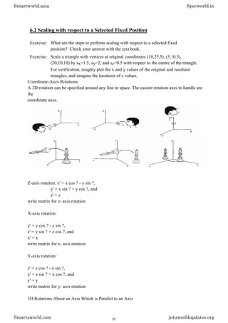 6.2 Scaling with respect to a Selected Fixed Position
Exercise: What are the steps to perform scaling with respect to a selected fixed
position? Check your answer with the text book.
Exercise: Scale a triangle with vertices at original coordinates (10,25,5), (5,10,5),
(20,10,10) by sx=1.5, sy=2, and sz=0.5 with respect to the centre of the triangle.
For verification, roughly plot the x and y values of the original and resultant
triangles, and imagine the locations of z values.
Coordinate-Axes Rotations
A 3D rotation can be specified around any line in space. The easiest rotation axes to handle are
the
coordinate axes.
Z-axis rotation: x' = x cos ? - y sin ?,
y' = x sin ? + y cos ?, and
z' = z
write matrix for z- axis rotation
X-axis rotation:
y' = y cos ? - z sin ?,
z' = y sin ? + z cos ?, and
x' = x
write matrix for x- axis rotation
Y-axis rotation:
z' = z cos ? - x sin ?,
x' = z sin ? + x cos ?, and
y' = y
write matrix for y- axis rotation
3D Rotations About an Axis Which is Parallel to an Axis
Smartworld.asia Specworld.in
Smartzworld.com jntuworldupdates.org
37
 