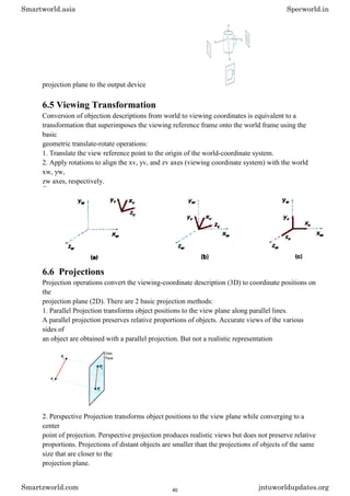 projection plane to the output device
6.5 Viewing Transformation
Conversion of objection descriptions from world to viewing coordinates is equivalent to a
transformation that superimposes the viewing reference frame onto the world frame using the
basic
geometric translate-rotate operations:
1. Translate the view reference point to the origin of the world-coordinate system.
2. Apply rotations to align the xv, yv, and zv axes (viewing coordinate system) with the world
xw, yw,
zw axes, respectively.
6.6 Projections
Projection operations convert the viewing-coordinate description (3D) to coordinate positions on
the
projection plane (2D). There are 2 basic projection methods:
1. Parallel Projection transforms object positions to the view plane along parallel lines.
A parallel projection preserves relative proportions of objects. Accurate views of the various
sides of
an object are obtained with a parallel projection. But not a realistic representation
2. Perspective Projection transforms object positions to the view plane while converging to a
center
point of projection. Perspective projection produces realistic views but does not preserve relative
proportions. Projections of distant objects are smaller than the projections of objects of the same
size that are closer to the
projection plane.
Smartworld.asia Specworld.in
Smartzworld.com jntuworldupdates.org
40
 