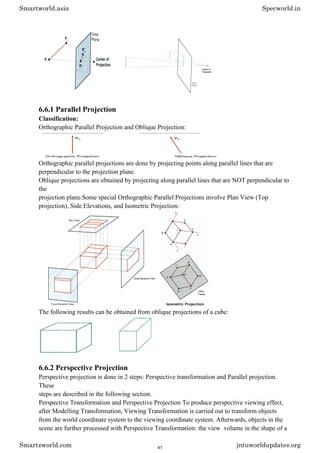 6.6.1 Parallel Projection
Classification:
Orthographic Parallel Projection and Oblique Projection:
Orthographic parallel projections are done by projecting points along parallel lines that are
perpendicular to the projection plane.
Oblique projections are obtained by projecting along parallel lines that are NOT perpendicular to
the
projection plane.Some special Orthographic Parallel Projections involve Plan View (Top
projection), Side Elevations, and Isometric Projection:
The following results can be obtained from oblique projections of a cube:
6.6.2 Perspective Projection
Perspective projection is done in 2 steps: Perspective transformation and Parallel projection.
These
steps are described in the following section.
Perspective Transformation and Perspective Projection To produce perspective viewing effect,
after Modelling Transformation, Viewing Transformation is carried out to transform objects
from the world coordinate system to the viewing coordinate system. Afterwards, objects in the
scene are further processed with Perspective Transformation: the view volume in the shape of a
Smartworld.asia Specworld.in
Smartzworld.com jntuworldupdates.org
41
 