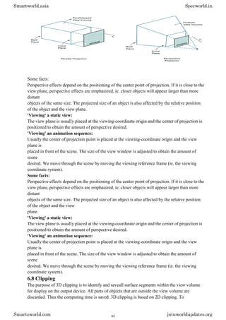 Some facts:
Perspective effects depend on the positioning of the center point of projection. If it is close to the
view plane, perspective effects are emphasized, ie. closer objects will appear larger than more
distant
objects of the same size. The projected size of an object is also affected by the relative position
of the object and the view plane.
'Viewing' a static view:
The view plane is usually placed at the viewing-coordinate origin and the center of projection is
positioned to obtain the amount of perspective desired.
'Viewing' an animation sequence:
Usually the center of projection point is placed at the viewing-coordinate origin and the view
plane is
placed in front of the scene. The size of the view window is adjusted to obtain the amount of
scene
desired. We move through the scene by moving the viewing reference frame (ie. the viewing
coordinate system).
Some facts:
Perspective effects depend on the positioning of the center point of projection. If it is close to the
view plane, perspective effects are emphasized, ie. closer objects will appear larger than more
distant
objects of the same size. The projected size of an object is also affected by the relative position
of the object and the view
plane.
'Viewing' a static view:
The view plane is usually placed at the viewing-coordinate origin and the center of projection is
positioned to obtain the amount of perspective desired.
'Viewing' an animation sequence:
Usually the center of projection point is placed at the viewing-coordinate origin and the view
plane is
placed in front of the scene. The size of the view window is adjusted to obtain the amount of
scene
desired. We move through the scene by moving the viewing reference frame (ie. the viewing
coordinate system).
6.8 Clipping
The purpose of 3D clipping is to identify and saveall surface segments within the view volume
for display on the output device. All parts of objects that are outside the view volume are
discarded. Thus the computing time is saved. 3D clipping is based on 2D clipping. To
Smartworld.asia Specworld.in
Smartzworld.com jntuworldupdates.org
43
 