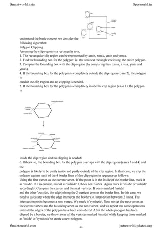 understand the basic concept we consider the
following algorithm:
Polygon Clipping
Assuming the clip region is a rectangular area,
1. The rectangular clip region can be represented by xmin, xmax, ymin and ymax.
2. Find the bounding box for the polygon: ie. the smallest rectangle enclosing the entire polygon.
3. Compare the bounding box with the clip region (by comparing their xmin, xmax, ymin and
ymax).
4. If the bounding box for the polygon is completely outside the clip region (case 2), the polygon
is
outside the clip region and no clipping is needed.
5. If the bounding box for the polygon is completely inside the clip region (case 1), the polygon
is
inside the clip region and no clipping is needed.
6. Otherwise, the bounding box for the polygon overlaps with the clip region (cases 3 and 4) and
the
polygon is likely to be partly inside and partly outside of the clip region. In that case, we clip the
polygon against each of the 4 border lines of the clip region in sequence as follows:
Using the first vertex as the current vertex. If the point is in the inside of the border line, mark it
as 'inside'. If it is outside, markit as 'outside'. Check next vertex. Again mark it 'inside' or 'outside'
accordingly. Compare the current and the next vertices. If one is marked 'inside'
and the other 'outside', the edge joining the 2 vertices crosses the border line. In this case, we
need to calculate where the edge intersects the border (ie. intersection between 2 lines). The
intersection point becomes a new vertex. We mark it 'synthetic'. Now we set the next vertex as
the current vertex and the followingvertex as the next vertex, and we repeat the same operations
until all the edges of the polygon have been considered. After the whole polygon has been
clipped by a border, we throw away all the vertices marked 'outside' while keeping those marked
as 'inside' or 'synthetic' to create a new polygon.
Smartworld.asia Specworld.in
Smartzworld.com jntuworldupdates.org
44
 