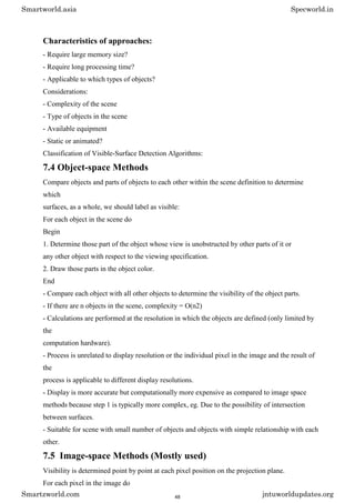 Characteristics of approaches:
- Require large memory size?
- Require long processing time?
- Applicable to which types of objects?
Considerations:
- Complexity of the scene
- Type of objects in the scene
- Available equipment
- Static or animated?
Classification of Visible-Surface Detection Algorithms:
7.4 Object-space Methods
Compare objects and parts of objects to each other within the scene definition to determine
which
surfaces, as a whole, we should label as visible:
For each object in the scene do
Begin
1. Determine those part of the object whose view is unobstructed by other parts of it or
any other object with respect to the viewing specification.
2. Draw those parts in the object color.
End
- Compare each object with all other objects to determine the visibility of the object parts.
- If there are n objects in the scene, complexity = O(n2)
- Calculations are performed at the resolution in which the objects are defined (only limited by
the
computation hardware).
- Process is unrelated to display resolution or the individual pixel in the image and the result of
the
process is applicable to different display resolutions.
- Display is more accurate but computationally more expensive as compared to image space
methods because step 1 is typically more complex, eg. Due to the possibility of intersection
between surfaces.
- Suitable for scene with small number of objects and objects with simple relationship with each
other.
7.5 Image-space Methods (Mostly used)
Visibility is determined point by point at each pixel position on the projection plane.
For each pixel in the image do
Smartworld.asia Specworld.in
Smartzworld.com jntuworldupdates.org
48
 