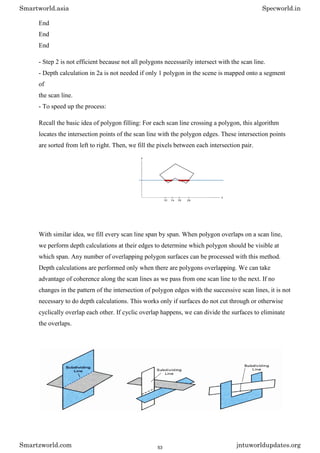 End
End
End
- Step 2 is not efficient because not all polygons necessarily intersect with the scan line.
- Depth calculation in 2a is not needed if only 1 polygon in the scene is mapped onto a segment
of
the scan line.
- To speed up the process:
Recall the basic idea of polygon filling: For each scan line crossing a polygon, this algorithm
locates the intersection points of the scan line with the polygon edges. These intersection points
are sorted from left to right. Then, we fill the pixels between each intersection pair.
With similar idea, we fill every scan line span by span. When polygon overlaps on a scan line,
we perform depth calculations at their edges to determine which polygon should be visible at
which span. Any number of overlapping polygon surfaces can be processed with this method.
Depth calculations are performed only when there are polygons overlapping. We can take
advantage of coherence along the scan lines as we pass from one scan line to the next. If no
changes in the pattern of the intersection of polygon edges with the successive scan lines, it is not
necessary to do depth calculations. This works only if surfaces do not cut through or otherwise
cyclically overlap each other. If cyclic overlap happens, we can divide the surfaces to eliminate
the overlaps.
Smartworld.asia Specworld.in
Smartzworld.com jntuworldupdates.org
53
 