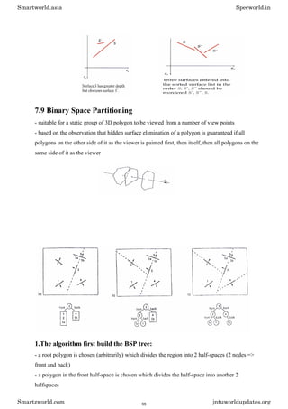 7.9 Binary Space Partitioning
- suitable for a static group of 3D polygon to be viewed from a number of view points
- based on the observation that hidden surface elimination of a polygon is guaranteed if all
polygons on the other side of it as the viewer is painted first, then itself, then all polygons on the
same side of it as the viewer
1.The algorithm first build the BSP tree:
- a root polygon is chosen (arbitrarily) which divides the region into 2 half-spaces (2 nodes =>
front and back)
- a polygon in the front half-space is chosen which divides the half-space into another 2
halfspaces
Smartworld.asia Specworld.in
Smartzworld.com jntuworldupdates.org
55
 