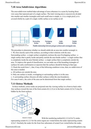 7.10 Area Subdivision Algorithms
The area-subdivision method takes advantage of area coherence in a scene by locating those
view areas that represent part of a single surface. The total viewing area is successively divided
into smaller and smaller rectangles until each small area is simple, ie. it is a single pixel, or is
covered wholly by a part of a single visible surface or no surface at all.
The procedure to determine whether we should subdivide an area into smaller rectangle is:
1. We first classify each of the surfaces, according to their relations with the area:
Surrounding surface - a single surface completely encloses the area Overlapping surface - a
single surface that is partly inside and partly outside the area Inside surface - a single surface that
is completely inside the area Outside surface - a single surface that is completely outside the
area. To improve the speed of classification, we can make use of the bounding rectangles of
surfaces for early confirmation or rejection that the surfaces should be belong to that type.
2. Check the result from 1., that, if any of the following condition is true, then, no subdivision of
this area is needed.
a. All surfaces are outside the area.
b. Only one surface is inside, overlapping or surrounding surface is in the area.
c. A surrounding surface obscures all other surfaces within the area boundaries.
For cases b and c, the color of the area can be determined from that single surface.
7.11 Octree Methods
In these methods, octree nodes are projected onto the viewing surface in a front-to-back order.
Any surfaces toward the rear of the front octants (0,1,2,3) or in the back octants (4,5,6,7) may be
hidden by the front surfaces.
With the numbering method (0,1,2,3,4,5,6,7), nodes
representing octants 0,1,2,3 for the entire region are visited before the nodes representing octants
4,5,6,7. Similarly the nodes for the front four suboctants of octant 0 are visited before the nodes
Smartworld.asia Specworld.in
Smartzworld.com jntuworldupdates.org
57
 