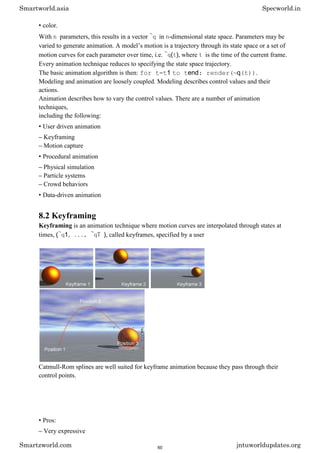 • color.
With n parameters, this results in a vector ~q in n-dimensional state space. Parameters may be
varied to generate animation. A model’s motion is a trajectory through its state space or a set of
motion curves for each parameter over time, i.e. ~q(t), where t is the time of the current frame.
Every animation technique reduces to specifying the state space trajectory.
The basic animation algorithm is then: for t=t1 to tend: render(~q(t)).
Modeling and animation are loosely coupled. Modeling describes control values and their
actions.
Animation describes how to vary the control values. There are a number of animation
techniques,
including the following:
• User driven animation
– Keyframing
– Motion capture
• Procedural animation
– Physical simulation
– Particle systems
– Crowd behaviors
• Data-driven animation
8.2 Keyframing
Keyframing is an animation technique where motion curves are interpolated through states at
times, (~q1, ..., ~qT ), called keyframes, specified by a user
Catmull-Rom splines are well suited for keyframe animation because they pass through their
control points.
• Pros:
– Very expressive
Smartworld.asia Specworld.in
Smartzworld.com jntuworldupdates.org
60
 