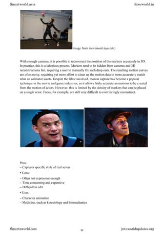 image from movement.nyu.edu)
With enough cameras, it is possible to reconstruct the position of the markers accurately in 3D.
In practice, this is a laborious process. Markers tend to be hidden from cameras and 3D
reconstructions fail, requiring a user to manually fix such drop outs. The resulting motion curves
are often noisy, requiring yet more effort to clean up the motion data to more accurately match
what an animator wants. Despite the labor involved, motion capture has become a popular
technique in the movie and game industries, as it allows fairly accurate animations to be created
from the motion of actors. However, this is limited by the density of markers that can be placed
on a single actor. Faces, for example, are still very difficult to convincingly reconstruct.
Pros:
– Captures specific style of real actors
• Cons:
– Often not expressive enough
– Time consuming and expensive
– Difficult to edit
• Uses:
– Character animation
– Medicine, such as kinesiology and biomechanics
Smartworld.asia Specworld.in
Smartzworld.com jntuworldupdates.org
62
 