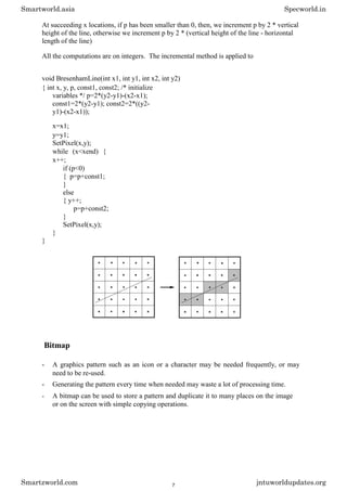 At succeeding x locations, if p has been smaller than 0, then, we increment p by 2 * vertical
height of the line, otherwise we increment p by 2 * (vertical height of the line - horizontal
length of the line)
All the computations are on integers. The incremental method is applied to
void BresenhamLine(int x1, int y1, int x2, int y2)
{ int x, y, p, const1, const2; /* initialize
variables */ p=2*(y2-y1)-(x2-x1);
const1=2*(y2-y1); const2=2*((y2-
y1)-(x2-x1));
x=x1;
y=y1;
SetPixel(x,y);
while (x<xend) {
x++;
if (p<0)
{ p=p+const1;
}
else
{ y++;
p=p+const2;
}
SetPixel(x,y);
}
}
Bitmap
- A graphics pattern such as an icon or a character may be needed frequently, or may
need to be re-used.
- Generating the pattern every time when needed may waste a lot of processing time.
- A bitmap can be used to store a pattern and duplicate it to many places on the image
or on the screen with simple copying operations.
Smartworld.asia Specworld.in
Smartzworld.com jntuworldupdates.org
7
 