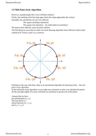 1.5 Mid Point circle Algorithm
However, unsurprisingly this is not a brilliant solution!
Firstly, the resulting circle has large gaps where the slope approaches the vertical
Secondly, the calculations are not very efficient
The square (multiply) operations
The square root operation – try really hard to avoid these!
We need a more efficient, more accurate solution.
The first thing we can notice to make our circle drawing algorithm more efficient is that circles
centred at (0, 0) have eight-way symmetry
Similarly to the case with lines, there is an incremental algorithm for drawing circles – the mid-
point circle algorithm
In the mid-point circle algorithm we use eight-way symmetry so only ever calculate the points
for the top right eighth of a circle, and then use symmetry to get the rest of the points
Assume that we have
just plotted point (xk, yk)
The next point is a
choice between (xk+1, yk)
and (xk+1, yk-1)
Smartworld.asia Specworld.in
Smartzworld.com jntuworldupdates.org
8
 