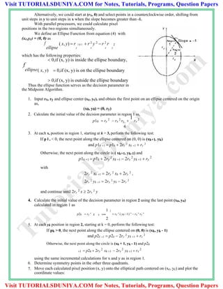 Alternatively, we could start at (rx, 0) and select points in a counterclockwise order, shifting from
unit steps in y to unit steps in x when the slope becomes greater than -1.
With parallel processors, we could calculate pixel
positions in the two regions simultaneously.
We define an Ellipse Function from equation (4) with
(xc,yc) = (0, 0) as
f
ellipse
( x, y)  r 2 x2  r 2
y 2
 r 2
r 2
y x x y
which has the following properties:
 0,if (x, y) is inside the ellipse boundary,
f
ellipse( x, y)  0,if (x, y) is on the ellipse boundary
 0,if (x, y) is outside the ellipse boundary
Thus the ellipse function serves as the decision parameter in
the Midpoint Algorithm.
1. Input rx, ry and ellipse center (xc, yc), and obtain the first point on an ellipse centered on the origin
as,
(x0, y0) = (0, ry)
2. Calculate the initial value of the decision parameter in region 1 as,
p10  ry
2
 rx
2
ry 
1
rx
2
4
3. At each x, position in region 1, starting at k = 3, perform the following test:
If p l , < 0, the next point along the ellipse centered on (0, 0) is (xk+1, yk)
and p1k 1  p1k  2ry
2
xk 1  ry
2
Otherwise, the next point along the circle is ( xk+1, yk-1) and
p1k 1  p1k  2ry
2
xk 1  2rx
2
yk 1  ry
2
with
2ry
2
xk 1  2ry
2
xk  2ry
2
,
2rx
2
yk 1  2rx
2
yk  2rx
2
and continue until 2ry
2
x  2rx
2
y
4. Calculate the initial value of the decision parameter in region 2 using the last point (xo, yo)
calculated in region 1 as
1 2
p20  ry
2
x 0   rx
2
( y0 1) 2
 rx
2
ry
2
2
5. At each yk position in region 2, starting at k = 0, perform the following test:
If pk > 0, the next point along the ellipse centered on (0, 0) is (xk, yk - 1)
and p2k 1  p2k  2rx
2
yk 1  rx
2
Otherwise, the next point along the circle is (xk + 1, yk - 1) and p2k
1  p2k  2ry
2
xk 1  2rx
2
yk 1  rx
2
using the same incremental calculations for x and y as in region 1.
6. Determine symmetry points in the other three quadrants.
7. Move each calculated pixel position (x, y) onto the elliptical path centered on (xc, yc) and plot the
coordinate values:
TutorialsD
uniya.com
Visit TUTORIALSDUNIYA.COM for Notes, Tutorials, Programs, Question Papers
Visit TUTORIALSDUNIYA.COM for Notes, Tutorials, Programs, Question Papers
 