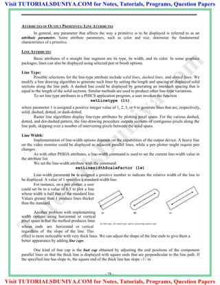 ATTRIBUTES OF OUTPUT PRIMITIVES: LINE ATTRIBUTES
In general, any parameter that affects the way a primitive is to be displayed is referred to as an
attribute parameter. Some attribute parameters, such as color and size, determine the fundamental
characteristics of a primitive.
LINE ATTRIBUTES
Basic attributes of a straight line segment are its type, its width, and its color. In some graphics
packages, lines can also be displayed using selected pen or brush options.
Line Type:
Possible selections for the line-type attribute include solid lines, dashed lines, and dotted lines. We
modify a line drawing algorithm to generate such lines by setting the length and spacing of displayed solid
sections along the line path. A dashed line could be displayed by generating an interdash spacing that is
equal to the length of the solid sections. Similar methods are used to produce other line-type variations.
To set line type attributes in a PHICS application program, a user invokes the function
setLinetype (lt)
where parameter 1 is assigned a positive integer value of 1, 2, 3, or 4 to generate lines that are, respectively,
solid, dashed, dotted, or dash-dotted.
Raster line algorithms display line-type attributes by plotting pixel spans. For the various dashed,
dotted, and dot-dashed pattern, the line-drawing procedure outputs sections of contiguous pixels along the
line path, skipping over a number of intervening pixels between the solid spans.
Line Width:
Implementation of line-width options depends on the capabilities of the output device. A heavy line
on the video monitor could be displayed as adjacent parallel lines, while a pen plotter might require pen
changes.
As with other PHIGS attributes, a line-width command is used to set the current line-width value in
the attribute list.
We set the line-width attribute with the command:
setLinesidthScaleFactor (lw)
Line-width parameter lw is assigned a positive number to indicate the relative width of the line to
be displayed. A value of 1 specifies a standard-width line.
For instance, on a pen plotter, a user
could set lw to a value of 0.5 to plot a line
whose width is half that of the standard line.
Values greater than 1 produce lines thicker
than the standard.
Another problem with implementing
width options using horizontal or vertical
pixel spans is that the method produces lines
whose ends are horizontal or vertical
regardless of the slope of the line. This
(a) butt caps, (b) round caps, and (c) projecting square caps
effect is more noticeable with very thick lines. We can adjust the shape of the line ends to give them a
better appearance by adding line caps.
One kind of line cap is the butt cap obtained by adjusting the end positions of the component
parallel lines so that the thick line is displayed with square ends that are perpendicular to the line path. If
the specified line has slope m, the square end of the thick line has slope - l / m .
- 28 -
TutorialsD
uniya.com
Visit TUTORIALSDUNIYA.COM for Notes, Tutorials, Programs, Question Papers
Visit TUTORIALSDUNIYA.COM for Notes, Tutorials, Programs, Question Papers
 