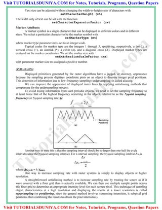 Text size can be adjusted without changing the width-to-height ratio of characters with
setCharacterHeight (ch)
The width only of text can be set with the function
setCharacterExpansionFactor (cw)
Marker Attribute:
A marker symbol is a single character that can he displayed in different colors and in different
sizes. We select a particular character to be the marker symbol with
setMarkerType (mt)
where marker type parameter mt is set to an integer code.
Typical codes for marker type are the integers 1 through 5, specifying, respectively, a dot (.), a
vertical cross (+), an asterisk (*), a circle (o), and a diagonal cross (X). Displayed marker types are
centered on the marker coordinates. We set the marker size with
setMarkerSizeScaleFactor (ms)
with parameter marker size ms assigned a positive number.
ANTIALIASING:
Displayed primitives generated by the raster algorithms have a jagged, or stairstep, appearance
because the sampling process digitizes coordinate pints on an object to discrete integer pixel positions.
This distortion of information due to low-frequency sampling (undersampling) is called aliasing.
We can improve the appearance of displayed raster lines by applying antialiasing methods that
compensate for the undersampling process.
To avoid losing information from such periodic objects, we need to set the sampling frequency to
at least twice that of the highest frequency occurring in the object, referred to as the Nyquist sampling
frequency (or Nyquist sampling rate) fs:
f  2 f
s max
Another way to state this is that the sampling interval should be no larger than one-half the cycle
interval (called the Nyquist sampling interval). For x-interval sampling, the Nyquist sampling interval Ax,is
x
xs  cycle
2
where xcycle = l / fmax.
One way to increase sampling rate with raster systems is simply to display objects at higher
resolution.
A straightforward antialiasing method is to increase sampling rate by treating the screen as if it
were covered with a finer grid than is actually available. We can then use multiple sample points across
this finer grid to determine an appropriate intensity level for each screen pixel. This technique of sampling
object characteristics at a high resolution and displaying the results at a lower resolution is called
supersampling (or postfiltering, since the general method involves computing intensities, it subpixel grid
positions, then combining the results to obtain the pixel intensities).
TutorialsD
uniya.com
Visit TUTORIALSDUNIYA.COM for Notes, Tutorials, Programs, Question Papers
Visit TUTORIALSDUNIYA.COM for Notes, Tutorials, Programs, Question Papers
 