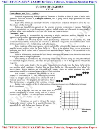 COMPUTER GRAPHICS
UNIT –I
OUTPUT PRIMITIVES: POINTS AND LINES
Graphics programming packages provide functions to describe a scene in terms of these basic
geometric structures, referred to as Output Primitives, and to group sets of output primitives into more
complex structures.
Each output primitive is specified with input coordinate data and other information about the way
that objects is to be displayed.
Points and Straight Line segments are the simplest geometric components of pictures. Additional
output primitives that can be used to construct a picture include circles and other conic sections, quadric
surfaces, spline curves and surfaces, polygon color areas, and character strings.
Points and Lines:
Point plotting is accomplished by converting a single coordinate position furnished by an
application program into appropriate operations for the output device.
A Random-Scan (Vector) System stores point-plotting instructions in the display list, and
coordinate values in these instructions are converted to deflection voltages that position the electron beam
at the screen locations to be plotted during each refresh cycle.
For a black-and-white raster system, a point is plotted by setting the bit value corresponding to a
specified screen position within the frame buffer to 1. Then, as the electron beam sweeps across each
horizontal scan line, it emits a burst of electrons (plots a point) whenever a value of 1 is encountered in the
frame buffer.
With an RGB system, the frame buffer is loaded with the color codes for the intensities that are to
be displayed at the screen pixel positions.
Line drawing is accomplished by calculating intermediate positions along the line path between
two specified endpoint positions. An output device is then directed to fill in these positions between the
endpoints.
For a raster video display, the line color (intensity) is then loaded into the frame buffer at the
corresponding pixel coordinates. Reading from the frame buffer, the video controller then "plots" the
screen pixels. Screen locations are referenced with integer values, so plotted positions may only
approximate actual Line positions between two specified endpoints.
For example, a computed line position is (10.48,
20.51), it is rounded to (10, 21). This rounding of coordinate
values to integers causes lines to be displayed with a
stairstep appearance ("the jaggies"), as represented below.
This stairstep shape is noticeable in low resolution systems.
For the raster-graphics device-level algorithms, object positions are specified directly in integer
device coordinates.
To load a specified color into the frame buffer at a
position corresponding to column x along scan line y, we will
assume we have available a low-level procedure of the form
setPixel (x, y)
Sometimes we want to retrieve the current
frame-buffer intensity setting for a specified location. We
accomplish this with the low-level function. We use,
getPixel (x, y)
TutorialsD
uniya.com
Visit TUTORIALSDUNIYA.COM for Notes, Tutorials, Programs, Question Papers
Visit TUTORIALSDUNIYA.COM for Notes, Tutorials, Programs, Question Papers
 